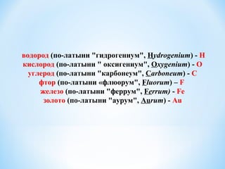 водород (по-латыни "гидрогениум", Hydrogenium) - Н
кислород (по-латыни " оксигениум", Oxygenium) - О
углерод (по-латыни "карбонеум", Carboneum) - C
фтор (по-латыни «флюорум", Fluorum) – F
железо (по-латыни "феррум", Ferrum) - Fe
золото (по-латыни "аурум", Aurum) - Au
 