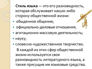 Стиль языка — это его разновидность,
которая обслуживает какую-либо
сторону общественной жизни:
 обыденное общение;
 официально-деловые отношения;
 агитационно-массовую деятельность;
 науку;
 словесно-художественное творчество.
В каждой из этих сфер общественной
жизни используется своя
разновидность литературного языка, а
также присущие им языковые средства.
 