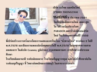 เบิร์ด ธงไชย แมคอินไตย์
(P’BIRD THONGCHAI
MCINTYREE)เกิดเมื่อวันที่ 8 ธันวาคม 2501
ในปัจจุบันมีผลงานใหม่ เพลง สุข
ใจ ได้ร่วมร้องกับวงร็อค
PARADOX และกาลังมีคอนเสิร์ต
ใหม่ ในเดือนกุมภาพันธ์ปี 2559
พี่เบิร์ดเข้าวงการครั้งแรกโดยการแสดงละครในเรื่อง “น้าตาลไหม้” ทางช่อง 3 ในปี
พ.ศ.2526 และมีผลงานเพลงอัลบั้มชุดแรกในปี พ.ศ.2529 ในชุดหาดทรายสาย
ลมสองเรา ในสังกัด Grammy ภูมิลาเนา กรุงเทพมหานคร การศึกษาระดับระถม
ศึกษา
โรงเรียนนิมมานรดี ระดับมัธยมจาก โรงเรียนปัญญาวรคุณ และได้เข้าศึกษาต่อใน
ระดับอนุปริญญา ที่ วิทยาลัยพณิชยการธนบุรี ในสาขาการจัดการ
 