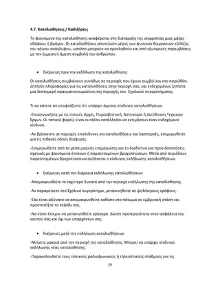 29
4.7. Κατολισθήσεις / Καθιζήσεις
Το φαινόμενο της κατολίσθησης αναφέρεται στη διατάραξη της ισορροπίας μιας μάζας
εδάφους ή βράχου. Οι κατολισθήσεις αποτελούν μέρος των φυσικών διεργασιών εξέλιξης
του γήινου ανάγλυφου, ωστόσο μπορούν να προκληθούν και από εξωτερικές παρεμβάσεις
με την έμμεση ή άμεση συμβολή του ανθρώπου.
 Ενέργειες πριν την εκδήλωση της κατολίσθησης
Οι κατολισθήσεις συμβαίνουν συνήθως σε περιοχές που έχουν συμβεί και στο παρελθόν.
Ζητήστε πληροφορίες για τις κατολισθήσεις στην περιοχή σας, και ενδεχομένως ζητήστε
μια λεπτομερή πραγματογνωμοσύνη της περιοχής του Σχολικού συγκροτήματος.
Τι να κάνετε αν υποψιάζεστε ότι υπάρχει άμεσος κίνδυνος κατολισθήσεων.
-Επικοινωνήστε με τις τοπικές Αρχές, Πυροσβεστική, Αστυνομία ή Διεύθυνση Τεχνικών
Έργων. Οι τοπικοί φορείς είναι οι πλέον κατάλληλοι να εκτιμήσουν έναν ενδεχόμενο
κίνδυνο.
-Αν βρίσκεστε σε περιοχές επικίνδυνες για κατολισθήσεις και λασποροές, ενημερωθείτε
για τις πιθανές οδούς διαφυγής.
-Ενημερωθείτε από τα μέσα μαζικής ενημέρωσης και το διαδίκτυο για προειδοποιήσεις
σχετικές με φαινόμενα έντονων ή παρατεταμένων βροχοπτώσεων. Μετά από περιόδους
παρατεταμένων βροχοπτώσεων αυξάνεται ο κίνδυνος εκδήλωσης κατολισθήσεων.
 Ενέργειες κατά την διάρκεια εκδήλωσης κατολισθήσεων
-Απομακρυνθείτε το ταχύτερο δυνατό από την περιοχή εκδήλωσης της κατολίσθησης.
-Αν παραμείνετε στο Σχολικό συγκρότημα, μετακινηθείτε σε ψηλότερους ορόφους.
-Εάν είναι αδύνατο να απομακρυνθείτε καθίστε στο πάτωμα σε εμβρυακή στάση και
προστατέψτε το κεφάλι σας.
-Να είστε έτοιμοι να μετακινηθείτε γρήγορα. Δώστε προτεραιότητα στην ασφάλεια του
εαυτού σας και όχι των υπαρχόντων σας.
 Ενέργειες μετά την εκδήλωση κατολισθήσεων
-Μείνετε μακριά από την περιοχή της κατολίσθησης. Μπορεί να υπάρχει κίνδυνος
εκδήλωσης νέας κατολίσθησης.
-Παρακολουθείτε τους τοπικούς ραδιοφωνικούς ή τηλεοπτικούς σταθμούς για τις
 