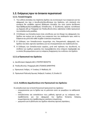6
1.2. Ενέργειες πριν το έκτακτο περιστατικό
1.2.1. Γενικά Στοιχεία
1. Την ευθύνη σύνταξης του παρόντος Σχεδίου και συντονισμού των ενεργειών για την
εφαρμογή του έχει ο Διευθυντής/Διευθύντρια του Σχολείου, ο/η οποίος/α στη
συνέχεια θα υποβάλει σχετική βεβαίωση σύνταξής του στην οικεία Διεύθυνση
Πρωτοβάθμιας/Δευτεροβάθμιας Εκπαίδευσης. Ο Διευθυντής ορίζεται αυτοδίκαια
ως Αρχηγός ΔΑΙ με Υπαρχηγό τον Υποδιευθυντή όπου υφίσταται ή άλλο προσωπικό
της εκπαιδευτικής μονάδας.
2. Ο Σύλλογος των Εκπαιδευτικών είναι υπεύθυνος για τον έλεγχο της εφαρμογής του
Σχεδίου και κυρίως για το μέρος των ενεργειών που του αναλογούν πριν, κατά τη
διάρκεια και μετά από κάθε συμβάν ή άσκηση ετοιμότητας.
3. Ο Σύλλογος των Εκπαιδευτικών συμμετέχει στις δοκιμαστικές εφαρμογές του
Σχεδίου και κάνει σχετικές προτάσεις για την επικαιροποίηση και τη βελτίωσή του.
4. Ο Σύλλογος των Εκπαιδευτικών εγκρίνει, μετά από πρόταση του Διευθυντή, τη
σύνθεση των ομάδων εργασίας που περιγράφονται στην επόμενη παράγραφο και
οι οποίες θα μεριμνήσουν για τις ενέργειες διαχείρισης του κινδύνου στο Σχολείο.
1.2.1.α Προσωπικό του Σχολείου
α. Διευθύντρια ( Αρχηγός ΔΑΙ ): ΣΤΑΥΡΟΥ ΒΙΟΛΕΤΤΑ
β. Υποδιευθυντής ( Υπαρχηγός ΔΑΙ ):ΤΣΙΑΚΟΣ ΔΗΜΗΤΡΗΣ
γ. Προσωπικό. Άνδρες : 4 Γυναίκες: 9 Μαθητές: 63
δ. Προσωπικό Πολιτικής Άμυνας: Άνδρες4, Γυναίκες: 9, Σύνολο:13
1.2.2. Ανάθεση Αρμοδιοτήτων στο Προσωπικό του Σχολείου
Οι εκπαιδευτικοί και το λοιπό διοικητικό προσωπικό του σχολείου:
- ενημερώνονται για το Σχέδιο και το μελετούν ώστε να γνωρίζουν τα καθήκοντά
τους.
- εκπαιδεύονται και εκπαιδεύουν τους μαθητές σχετικά με τις ενέργειες που
προβλέπονται για την εφαρμογή του Σχεδίου Έκτακτης Ανάγκης,
συμμετέχοντας στις προβλεπόμενες ασκήσεις ετοιμότητας.
- μεριμνούν για τη βελτίωση του Σχεδίου κάνοντας σχετικές προτάσεις.
 