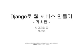 Django로 웹 서비스 만들기
- 기초편 -
싸이지먼트
정광윤
본 자료는 싸이지먼트에서 운영하는 소비자ON 스터디에서 발표한 자료입니다 .
Django를 간단하게 소개하고 있습니다.
 