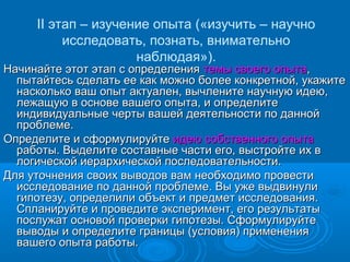 II этап – изучение опыта («изучить – научно
исследовать, познать, внимательно
наблюдая»).
Начинайте этот этап с определенияНачинайте этот этап с определения темы своего опытатемы своего опыта,,
пытайтесь сделать ее как можно более конкретной, укажитепытайтесь сделать ее как можно более конкретной, укажите
насколько ваш опыт актуален, вычлените научную идею,насколько ваш опыт актуален, вычлените научную идею,
лежащую в основе вашего опыта, и определитележащую в основе вашего опыта, и определите
индивидуальные черты вашей деятельности по даннойиндивидуальные черты вашей деятельности по данной
проблеме.проблеме.
Определите и сформулируйтеОпределите и сформулируйте идею собственного опытаидею собственного опыта
работы. Выделите составные части его, выстройте их вработы. Выделите составные части его, выстройте их в
логической иерархической последовательности.логической иерархической последовательности.
Для уточнения своих выводов вам необходимо провестиДля уточнения своих выводов вам необходимо провести
исследование по данной проблеме. Вы уже выдвинулиисследование по данной проблеме. Вы уже выдвинули
гипотезу, определили объект и предмет исследования.гипотезу, определили объект и предмет исследования.
Спланируйте и проведите эксперимент, его результатыСпланируйте и проведите эксперимент, его результаты
послужат основой проверки гипотезы. Сформулируйтепослужат основой проверки гипотезы. Сформулируйте
выводы и определите границы (условия) применениявыводы и определите границы (условия) применения
вашего опыта работы.вашего опыта работы.
 