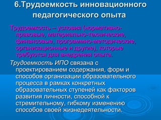 6.Трудоемкость инновационного6.Трудоемкость инновационного
педагогического опытапедагогического опыта
Трудоемкость – условия (нормативно-Трудоемкость – условия (нормативно-
правовые, материально-технические,правовые, материально-технические,
финансовые, программно-методические,финансовые, программно-методические,
организационные и другие), которыеорганизационные и другие), которые
требуются для внедрения опыта.требуются для внедрения опыта.
Трудоемкость ИПОТрудоемкость ИПО связана ссвязана с
проектированием содержания, форм ипроектированием содержания, форм и
способов организации образовательногоспособов организации образовательного
процесса в рамках конкретныхпроцесса в рамках конкретных
образовательных ступеней как факторовобразовательных ступеней как факторов
развития личности, способной кразвития личности, способной к
стремительному, гибкому изменениюстремительному, гибкому изменению
способов своей жизнедеятельности.способов своей жизнедеятельности.
 