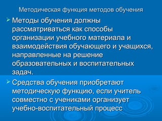 Методическая функция методов обученияМетодическая функция методов обучения
 Методы обучения должныМетоды обучения должны
рассматриваться как способырассматриваться как способы
организации учебного материала иорганизации учебного материала и
взаимодействия обучающего и учащихся,взаимодействия обучающего и учащихся,
направленные на решениенаправленные на решение
образовательных и воспитательныхобразовательных и воспитательных
задач.задач.
 Средства обучения приобретаютСредства обучения приобретают
методическую функцию, если учительметодическую функцию, если учитель
совместно с учениками организуетсовместно с учениками организует
учебно-воспитательный процессучебно-воспитательный процесс
 