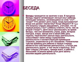 БЕСЕДАБЕСЕДА
 БеседыБеседы проводятся на занятиях и вне. В процессепроводятся на занятиях и вне. В процессе
беседы педагог активизирует личный опыт ребенка,беседы педагог активизирует личный опыт ребенка,
использует вопросы, начинающиеся со слов “что?”,использует вопросы, начинающиеся со слов “что?”,
“когда?” (Что делают дети утром, когда просыпаются?“когда?” (Что делают дети утром, когда просыпаются?
Когда они делают гимнастику? Когда обедают? И т.д.)Когда они делают гимнастику? Когда обедают? И т.д.)
Эти вопросы следует варьировать, учитывая, что наЭти вопросы следует варьировать, учитывая, что на
первый вопрос (“что?”) ребенку ответить легче, чем напервый вопрос (“что?”) ребенку ответить легче, чем на
второй (“когда?”). Дети могут рассказывать во времявторой (“когда?”). Дети могут рассказывать во время
беседы, чем они занимались утром, днем, вечеромбеседы, чем они занимались утром, днем, вечером
(сегодня, вчера, завтра или в какой-либо день(сегодня, вчера, завтра или в какой-либо день
недели), перечисляют разные виды деятельности,недели), перечисляют разные виды деятельности,
осмысливают связи между содержаниемосмысливают связи между содержанием
деятельности и соответствующим временнымдеятельности и соответствующим временным
отрезком, упражняются в его назывании. Показателемотрезком, упражняются в его назывании. Показателем
чувства времени для ребенка в первую очередьчувства времени для ребенка в первую очередь
является его собственная деятельность, а потом ужеявляется его собственная деятельность, а потом уже
деятельность других, в том числе и взрослых. Этотдеятельность других, в том числе и взрослых. Этот
факт следует учитывать, прежде всего, в работе сфакт следует учитывать, прежде всего, в работе с
малышами. В разное время суток дети занятымалышами. В разное время суток дети заняты
многими видами деятельности.многими видами деятельности.
 