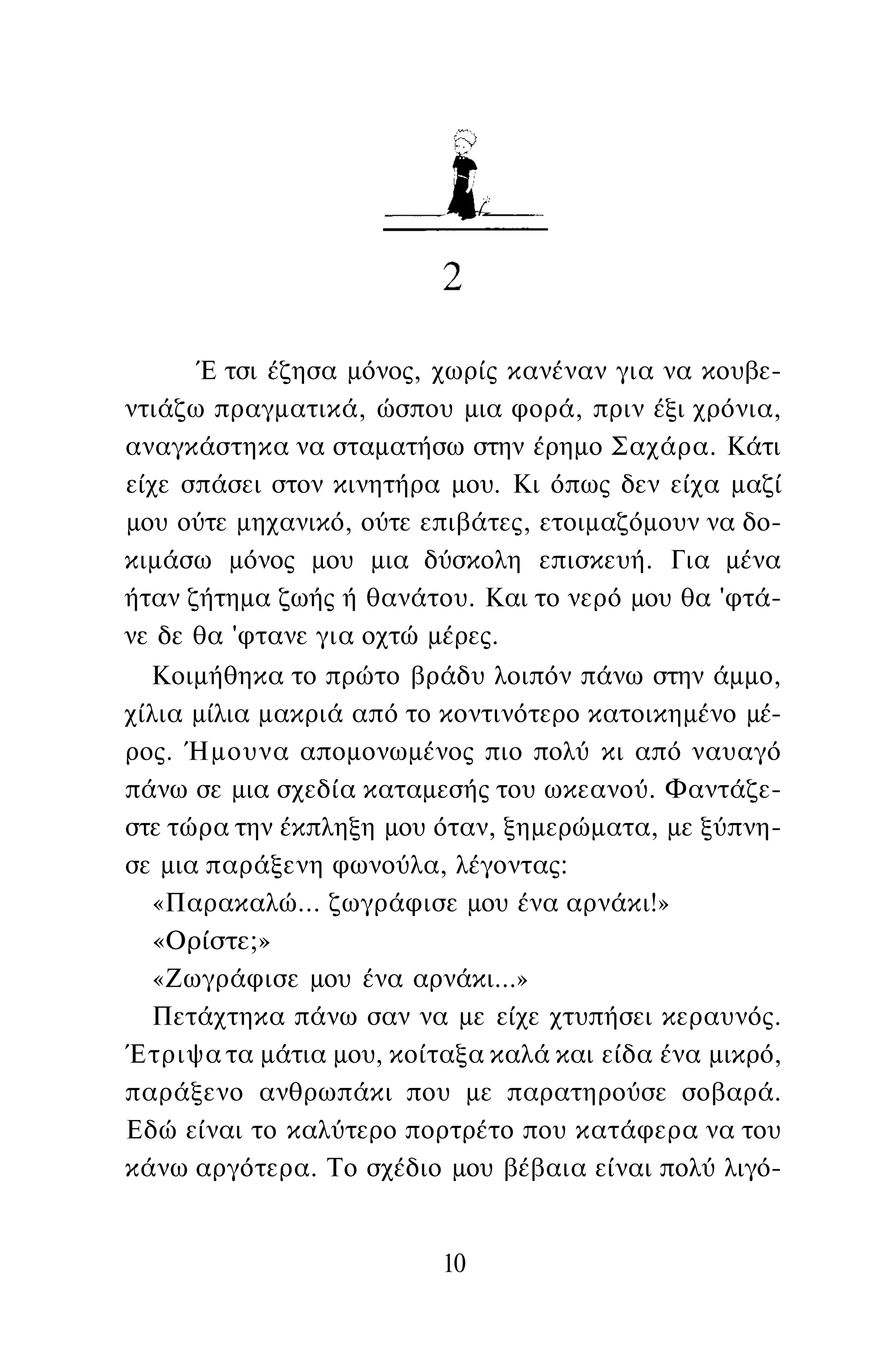 Έ τσι έζησα μόνος, χωρίς κανέναν για να κουβε­
ντιάζω πραγματικά, ώσπου μια φορά, πριν έξι χρόνια,
αναγκάστηκα να σταματήσω στην έρημο Σαχάρα. Κάτι
είχε σπάσει στον κινητήρα μου. Κι όπως δεν είχα μαζί
μου ούτε μηχανικό, ούτε επιβάτες, ετοιμαζόμουν να δο­
κιμάσω μόνος μου μια δύσκολη επισκευή. Για μένα
ήταν ζήτημα ζωής ή θανάτου. Και το νερό μου θα 'φτά­
νε δε θα 'φτανε για οχτώ μέρες.
Κοιμήθηκα το πρώτο βράδυ λοιπόν πάνω στην άμμο,
χίλια μίλια μακριά από το κοντινότερο κατοικημένο μέ­
ρος. Ήμουνα απομονωμένος πιο πολύ κι από ναυαγό
πάνω σε μια σχεδία καταμεσής του ωκεανού. Φαντάζε­
στε τώρα την έκπληξη μου όταν, ξημερώματα, με ξύπνη­
σε μια παράξενη φωνούλα, λέγοντας:
«Παρακαλώ... ζωγράφισε μου ένα αρνάκι!»
«Ορίστε;»
«Ζωγράφισε μου ένα αρνάκι...»
Πετάχτηκα πάνω σαν να με είχε χτυπήσει κεραυνός.
Έτριψα τα μάτια μου, κοίταξα καλά και είδα ένα μικρό,
παράξενο ανθρωπάκι που με παρατηρούσε σοβαρά.
Εδώ είναι το καλύτερο πορτρέτο που κατάφερα να του
κάνω αργότερα. Το σχέδιο μου βέβαια είναι πολύ λιγό-
10
 