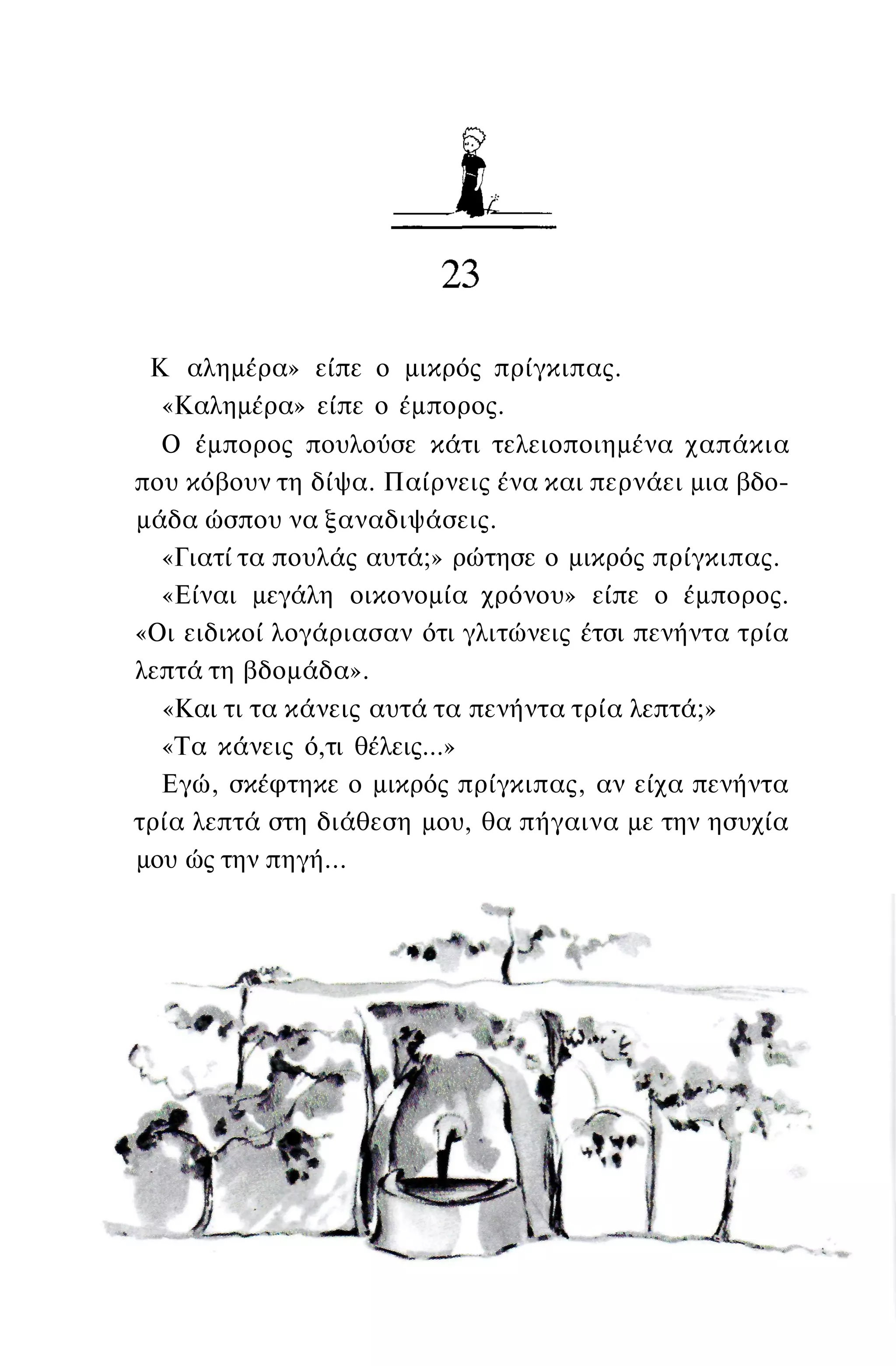 Κ αλημέρα» είπε ο μικρός πρίγκιπας.
«Καλημέρα» είπε ο έμπορος.
Ο έμπορος πουλούσε κάτι τελειοποιημένα χαπάκια
που κόβουν τη δίψα. Παίρνεις ένα και περνάει μια βδο­
μάδα ώσπου να ξαναδιψάσεις.
«Γιατί τα πουλάς αυτά;» ρώτησε ο μικρός πρίγκιπας.
«Είναι μεγάλη οικονομία χρόνου» είπε ο έμπορος.
«Οι ειδικοί λογάριασαν ότι γλιτώνεις έτσι πενήντα τρία
λεπτά τη βδομάδα».
«Και τι τα κάνεις αυτά τα πενήντα τρία λεπτά;»
«Τα κάνεις ό,τι θέλεις...»
Εγώ, σκέφτηκε ο μικρός πρίγκιπας, αν είχα πενήντα
τρία λεπτά στη διάθεση μου, θα πήγαινα με την ησυχία
μου ώς την πηγή...
 