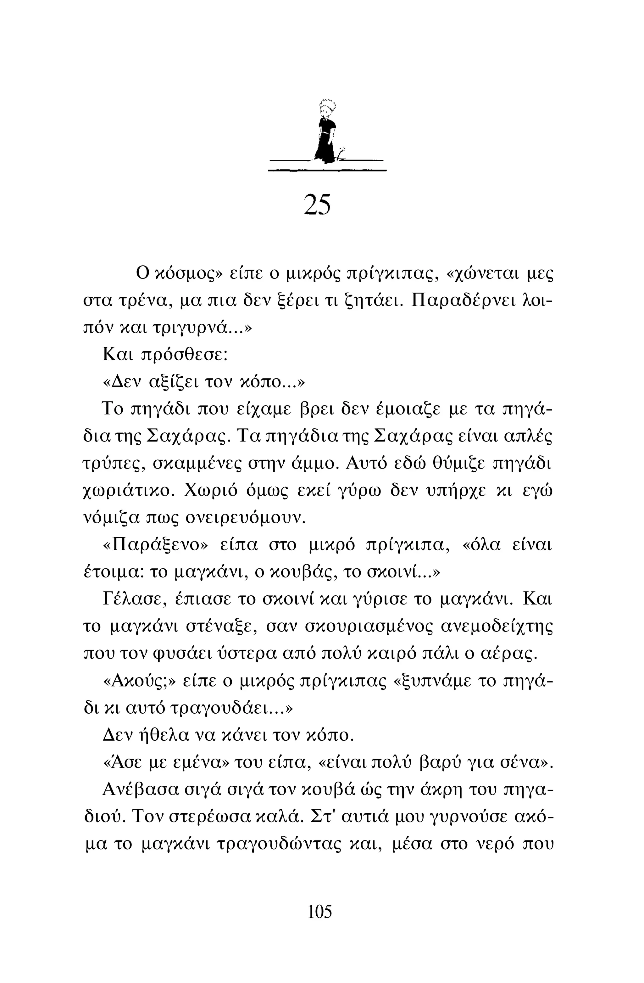 Ο κόσμος» είπε ο μικρός πρίγκιπας, «χώνεται μες
στα τρένα, μα πια δεν ξέρει τι ζητάει. Παραδέρνει λοι­
πόν και τριγυρνά...»
Και πρόσθεσε:
«Δεν αξίζει τον κόπο...»
Το πηγάδι που είχαμε βρει δεν έμοιαζε με τα πηγά­
δια της Σαχάρας. Τα πηγάδια της Σαχάρας είναι απλές
τρύπες, σκαμμένες στην άμμο. Αυτό εδώ θύμιζε πηγάδι
χωριάτικο. Χωριό όμως εκεί γύρω δεν υπήρχε κι εγώ
νόμιζα πως ονειρευόμουν.
«Παράξενο» είπα στο μικρό πρίγκιπα, «όλα είναι
έτοιμα: το μαγκάνι, ο κουβάς, το σκοινί...»
Γέλασε, έπιασε το σκοινί και γύρισε το μαγκάνι. Και
το μαγκάνι στέναξε, σαν σκουριασμένος ανεμοδείχτης
που τον φυσάει ύστερα από πολύ καιρό πάλι ο αέρας.
«Ακούς;» είπε ο μικρός πρίγκιπας «ξυπνάμε το πηγά­
δι κι αυτό τραγουδάει...»
Δεν ήθελα να κάνει τον κόπο.
«Άσε με εμένα» του είπα, «είναι πολύ βαρύ για σένα».
Ανέβασα σιγά σιγά τον κουβά ώς την άκρη του πηγα­
διού. Τον στερέωσα καλά. Στ' αυτιά μου γυρνούσε ακό­
μα το μαγκάνι τραγουδώντας και, μέσα στο νερό που
105
 