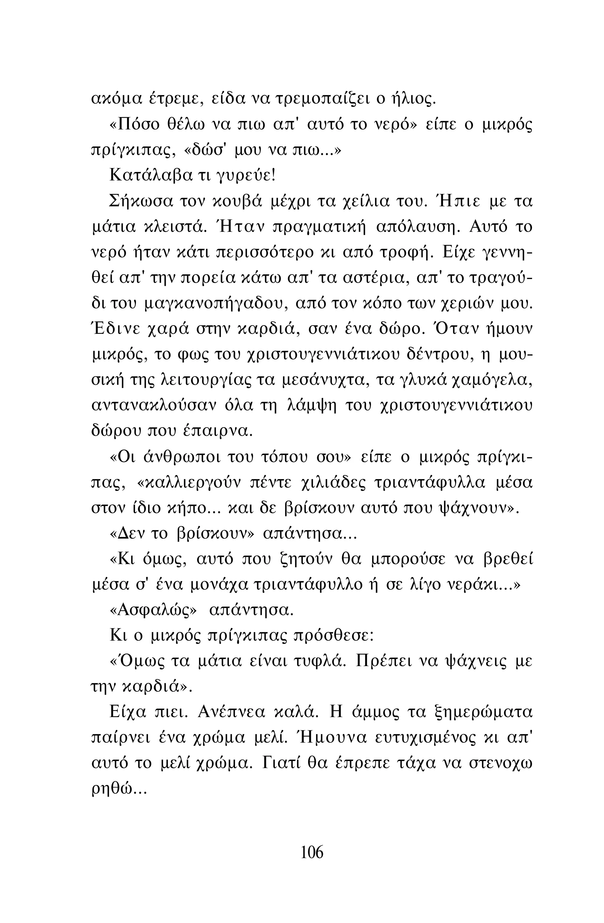 ακόμα έτρεμε, είδα να τρεμοπαίζει ο ήλιος.
«Πόσο θέλω να πιω απ' αυτό το νερό» είπε ο μικρός
πρίγκιπας, «δώσ' μου να πιω...»
Κατάλαβα τι γυρεύε!
Σήκωσα τον κουβά μέχρι τα χείλια του. Ήπιε με τα
μάτια κλειστά. Ήταν πραγματική απόλαυση. Αυτό το
νερό ήταν κάτι περισσότερο κι από τροφή. Είχε γεννη­
θεί απ' την πορεία κάτω απ' τα αστέρια, απ' το τραγού­
δι του μαγκανοπήγαδου, από τον κόπο των χεριών μου.
Έδινε χαρά στην καρδιά, σαν ένα δώρο. Όταν ήμουν
μικρός, το φως του χριστουγεννιάτικου δέντρου, η μου­
σική της λειτουργίας τα μεσάνυχτα, τα γλυκά χαμόγελα,
αντανακλούσαν όλα τη λάμψη του χριστουγεννιάτικου
δώρου που έπαιρνα.
«Οι άνθρωποι του τόπου σου» είπε ο μικρός πρίγκι­
πας, «καλλιεργούν πέντε χιλιάδες τριαντάφυλλα μέσα
στον ίδιο κήπο... και δε βρίσκουν αυτό που ψάχνουν».
«Δεν το βρίσκουν» απάντησα...
«Κι όμως, αυτό που ζητούν θα μπορούσε να βρεθεί
μέσα σ' ένα μονάχα τριαντάφυλλο ή σε λίγο νεράκι...»
«Ασφαλώς» απάντησα.
Κι ο μικρός πρίγκιπας πρόσθεσε:
«Όμως τα μάτια είναι τυφλά. Πρέπει να ψάχνεις με
την καρδιά».
Είχα πιει. Ανέπνεα καλά. Η άμμος τα ξημερώματα
παίρνει ένα χρώμα μελί. Ήμουνα ευτυχισμένος κι απ'
αυτό το μελί χρώμα. Γιατί θα έπρεπε τάχα να στενοχω
ρηθώ...
106
 