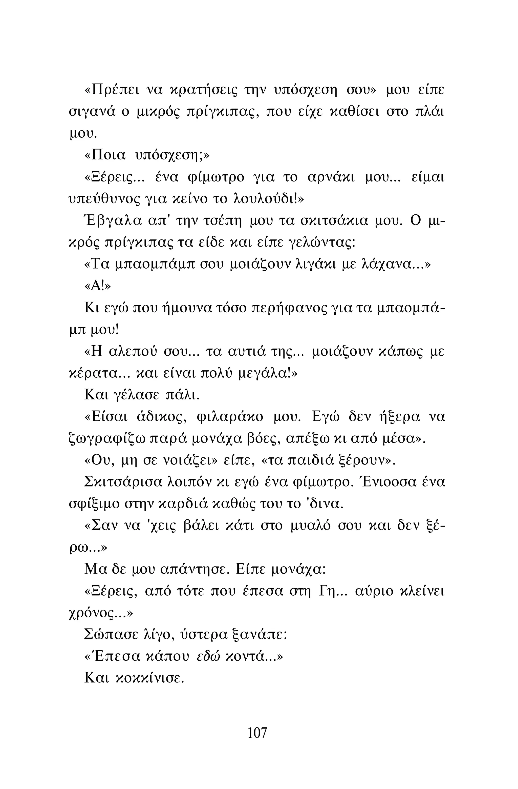 «Πρέπει να κρατήσεις την υπόσχεση σου» μου είπε
σιγανά ο μικρός πρίγκιπας, που είχε καθίσει στο πλάι
μου.
«Ποια υπόσχεση;»
«Ξέρεις... ένα φίμωτρο για το αρνάκι μου... είμαι
υπεύθυνος για κείνο το λουλούδι!»
Έβγαλα απ' την τσέπη μου τα σκιτσάκια μου. Ο μι­
κρός πρίγκιπας τα είδε και είπε γελώντας:
«Τα μπαομπάμπ σου μοιάζουν λιγάκι με λάχανα...»
«Α!»
Κι εγώ που ήμουνα τόσο περήφανος για τα μπαομπά­
μπ μου!
«Η αλεπού σου... τα αυτιά της... μοιάζουν κάπως με
κέρατα... και είναι πολύ μεγάλα!»
Και γέλασε πάλι.
«Είσαι άδικος, φιλαράκο μου. Εγώ δεν ήξερα να
ζωγραφίζω παρά μονάχα βόες, απέξω κι από μέσα».
«Ου, μη σε νοιάζει» είπε, «τα παιδιά ξέρουν».
Σκιτσάρισα λοιπόν κι εγώ ένα φίμωτρο. Ένιοοσα ένα
σφίξιμο στην καρδιά καθώς του το 'δινα.
«Σαν να 'χεις βάλει κάτι στο μυαλό σου και δεν ξέ­
ρω...»
Μα δε μου απάντησε. Είπε μονάχα:
«Ξέρεις, από τότε που έπεσα στη Γη... αύριο κλείνει
χρόνος...»
Σώπασε λίγο, ύστερα ξανάπε:
«Έπεσα κάπου εδώ κοντά...»
Και κοκκίνισε.
107
 