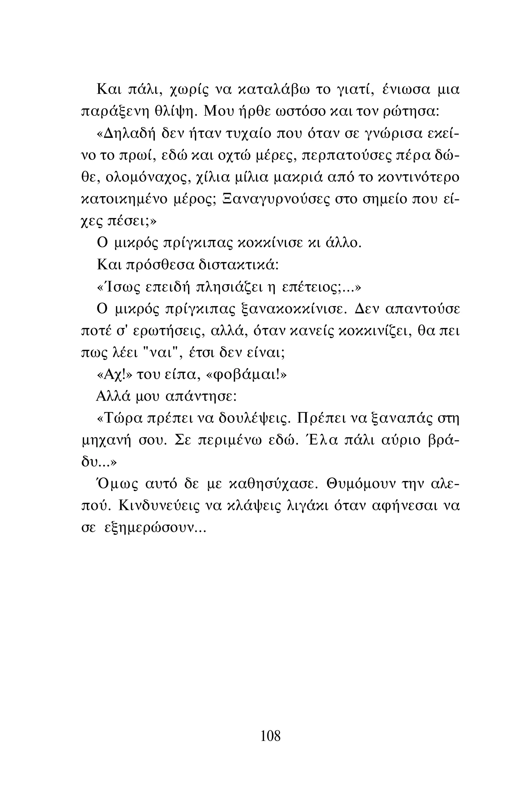 Και πάλι, χωρίς να καταλάβω το γιατί, ένιωσα μια
παράξενη θλίψη. Μου ήρθε ωστόσο και τον ρώτησα:
«Δηλαδή δεν ήταν τυχαίο που όταν σε γνώρισα εκεί­
νο το πρωί, εδώ και οχτώ μέρες, περπατούσες πέρα δώ­
θε, ολομόναχος, χίλια μίλια μακριά από το κοντινότερο
κατοικημένο μέρος; Ξαναγυρνούσες στο σημείο που εί­
χες πέσει;»
Ο μικρός πρίγκιπας κοκκίνισε κι άλλο.
Και πρόσθεσα διστακτικά:
«Ίσως επειδή πλησιάζει η επέτειος;...»
Ο μικρός πρίγκιπας ξανακοκκίνισε. Δεν απαντούσε
ποτέ σ' ερωτήσεις, αλλά, όταν κανείς κοκκινίζει, θα πει
πως λέει "ναι", έτσι δεν είναι;
«Αχ!» του είπα, «φοβάμαι!»
Αλλά μου απάντησε:
«Τώρα πρέπει να δουλέψεις. Πρέπει να ξαναπάς στη
μηχανή σου. Σε περιμένω εδώ. Έλα πάλι αύριο βρά­
δυ...»
Όμως αυτό δε με καθησύχασε. Θυμόμουν την αλε­
πού. Κινδυνεύεις να κλάψεις λιγάκι όταν αφήνεσαι να
σε εξημερώσουν...
108
 