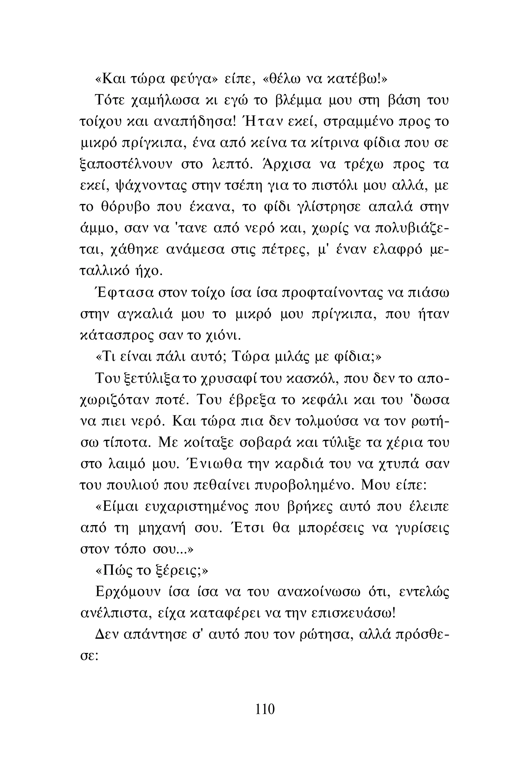 «Και τώρα φεύγα» είπε, «θέλω να κατέβω!»
Τότε χαμήλωσα κι εγώ το βλέμμα μου στη βάση του
τοίχου και αναπήδησα! Ήταν εκεί, στραμμένο προς το
μικρό πρίγκιπα, ένα από κείνα τα κίτρινα φίδια που σε
ξαποστέλνουν στο λεπτό. Άρχισα να τρέχω προς τα
εκεί, ψάχνοντας στην τσέπη για το πιστόλι μου αλλά, με
το θόρυβο που έκανα, το φίδι γλίστρησε απαλά στην
άμμο, σαν να 'τανε από νερό και, χωρίς να πολυβιάζε-
ται, χάθηκε ανάμεσα στις πέτρες, μ' έναν ελαφρό με­
ταλλικό ήχο.
Έφτασα στον τοίχο ίσα ίσα προφταίνοντας να πιάσω
στην αγκαλιά μου το μικρό μου πρίγκιπα, που ήταν
κάτασπρος σαν το χιόνι.
«Τι είναι πάλι αυτό; Τώρα μιλάς με φίδια;»
Του ξετύλιξα το χρυσαφί του κασκόλ, που δεν το απο­
χωριζόταν ποτέ. Του έβρεξα το κεφάλι και του 'δωσα
να πιει νερό. Και τώρα πια δεν τολμούσα να τον ρωτή­
σω τίποτα. Με κοίταξε σοβαρά και τύλιξε τα χέρια του
στο λαιμό μου. Ένιωθα την καρδιά του να χτυπά σαν
του πουλιού που πεθαίνει πυροβολημένο. Μου είπε:
«Είμαι ευχαριστημένος που βρήκες αυτό που έλειπε
από τη μηχανή σου. Έτσι θα μπορέσεις να γυρίσεις
στον τόπο σου...»
«Πώς το ξέρεις;»
Ερχόμουν ίσα ίσα να του ανακοίνωσω ότι, εντελώς
ανέλπιστα, είχα καταφέρει να την επισκευάσω!
Δεν απάντησε σ' αυτό που τον ρώτησα, αλλά πρόσθε­
σε:
110
 