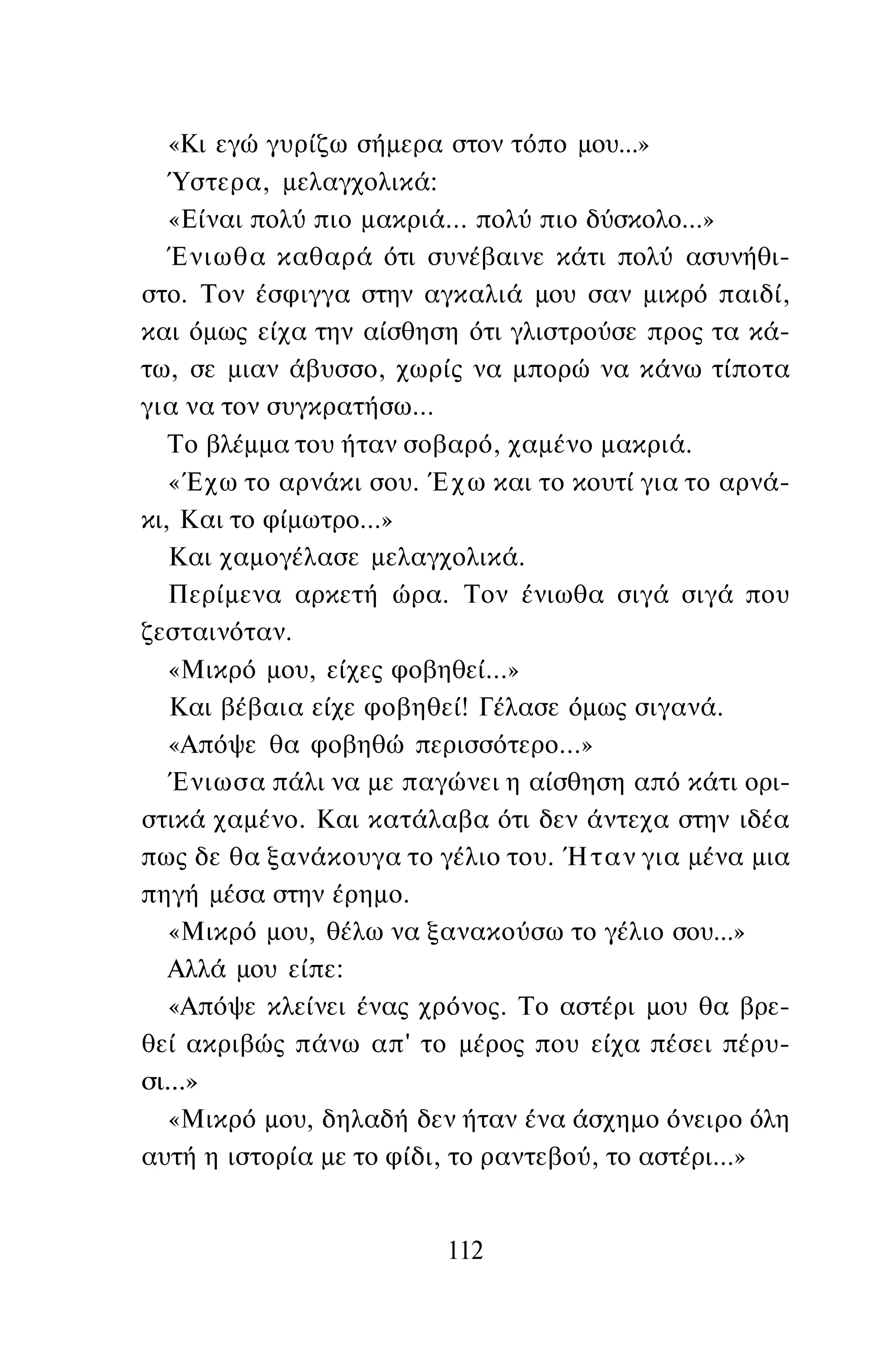 «Κι εγώ γυρίζω σήμερα στον τόπο μου...»
Ύστερα, μελαγχολικά:
«Είναι πολύ πιο μακριά... πολύ πιο δύσκολο...»
Ένιωθα καθαρά ότι συνέβαινε κάτι πολύ ασυνήθι­
στο. Τον έσφιγγα στην αγκαλιά μου σαν μικρό παιδί,
και όμως είχα την αίσθηση ότι γλιστρούσε προς τα κά­
τω, σε μιαν άβυσσο, χωρίς να μπορώ να κάνω τίποτα
για να τον συγκρατήσω...
Το βλέμμα του ήταν σοβαρό, χαμένο μακριά.
«Έχω το αρνάκι σου. Έχω και το κουτί για το αρνά­
κι, Και το φίμωτρο...»
Και χαμογέλασε μελαγχολικά.
Περίμενα αρκετή ώρα. Τον ένιωθα σιγά σιγά που
ζεσταινόταν.
«Μικρό μου, είχες φοβηθεί...»
Και βέβαια είχε φοβηθεί! Γέλασε όμως σιγανά.
«Απόψε θα φοβηθώ περισσότερο...»
Ένιωσα πάλι να με παγώνει η αίσθηση από κάτι ορι­
στικά χαμένο. Και κατάλαβα ότι δεν άντεχα στην ιδέα
πως δε θα ξανάκουγα το γέλιο του. Ήταν για μένα μια
πηγή μέσα στην έρημο.
«Μικρό μου, θέλω να ξανακούσω το γέλιο σου...»
Αλλά μου είπε:
«Απόψε κλείνει ένας χρόνος. Το αστέρι μου θα βρε­
θεί ακριβώς πάνω απ' το μέρος που είχα πέσει πέρυ­
σι...»
«Μικρό μου, δηλαδή δεν ήταν ένα άσχημο όνειρο όλη
αυτή η ιστορία με το φίδι, το ραντεβού, το αστέρι...»
112
 