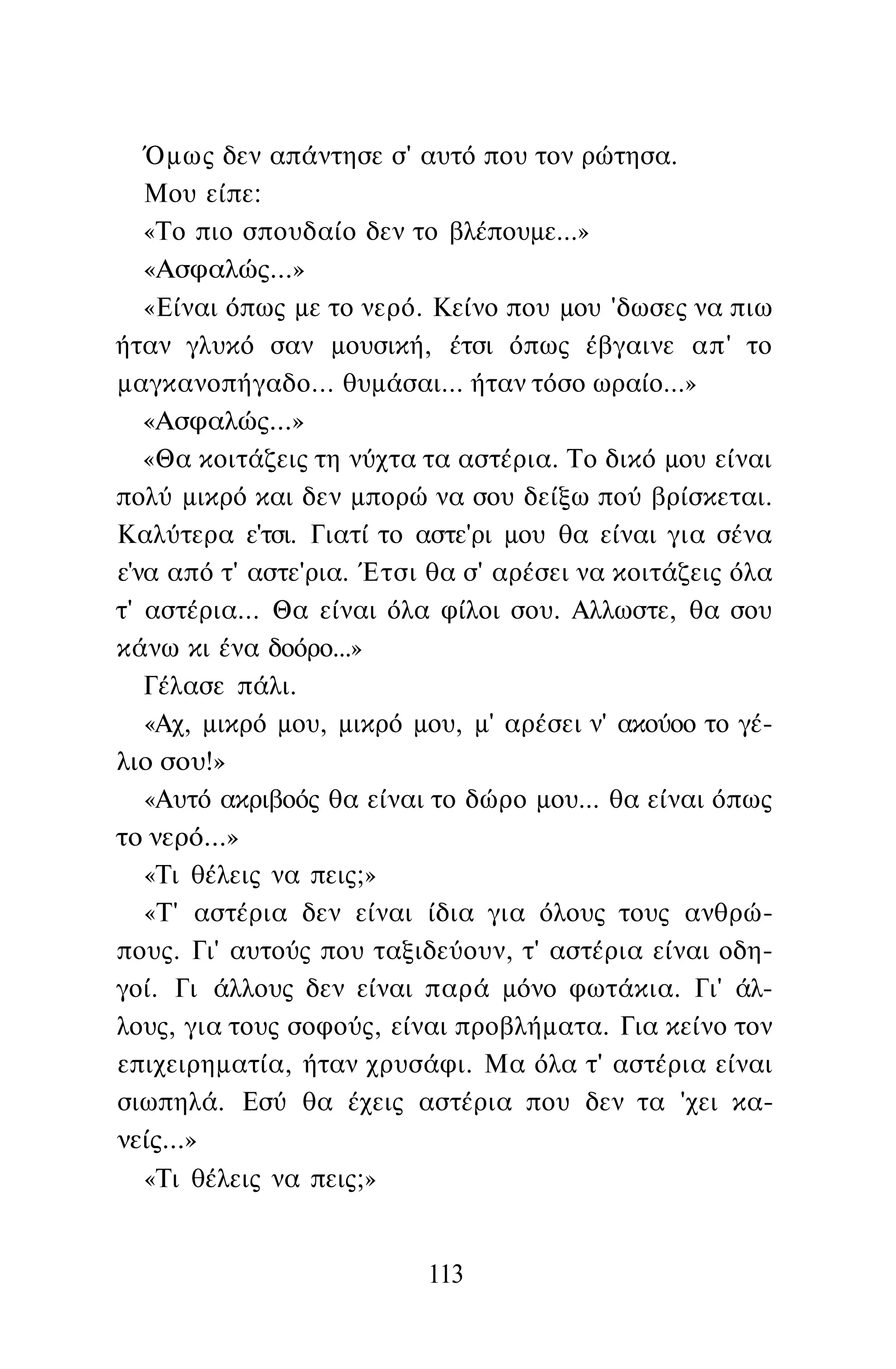 Όμως δεν απάντησε σ' αυτό που τον ρώτησα.
Μου είπε:
«Το πιο σπουδαίο δεν το βλέπουμε...»
«Ασφαλώς...»
«Είναι όπως με το νερό. Κείνο που μου 'δωσες να πιω
ήταν γλυκό σαν μουσική, έτσι όπως έβγαινε απ' το
μαγκανοπήγαδο... θυμάσαι... ήταν τόσο ωραίο...»
«Ασφαλώς...»
«Θα κοιτάζεις τη νύχτα τα αστέρια. Το δικό μου είναι
πολύ μικρό και δεν μπορώ να σου δείξω πού βρίσκεται.
Καλύτερα ε'τσι. Γιατί το αστε'ρι μου θα είναι για σένα
ε'να από τ' αστε'ρια. Έτσι θα σ' αρέσει να κοιτάζεις όλα
τ' αστέρια... Θα είναι όλα φίλοι σου. Αλλωστε, θα σου
κάνω κι ένα δοόρο...»
Γέλασε πάλι.
«Αχ, μικρό μου, μικρό μου, μ' αρέσει ν' ακούοο το γέ­
λιο σου!»
«Αυτό ακριβοός θα είναι το δώρο μου... θα είναι όπως
το νερό...»
«Τι θέλεις να πεις;»
«Τ' αστέρια δεν είναι ίδια για όλους τους ανθρώ­
πους. Γι' αυτούς που ταξιδεύουν, τ' αστέρια είναι οδη­
γοί. Γι άλλους δεν είναι παρά μόνο φωτάκια. Γι' άλ­
λους, για τους σοφούς, είναι προβλήματα. Για κείνο τον
επιχειρηματία, ήταν χρυσάφι. Μα όλα τ' αστέρια είναι
σιωπηλά. Εσύ θα έχεις αστέρια που δεν τα 'χει κα­
νείς...»
«Τι θέλεις να πεις;»
113
 
