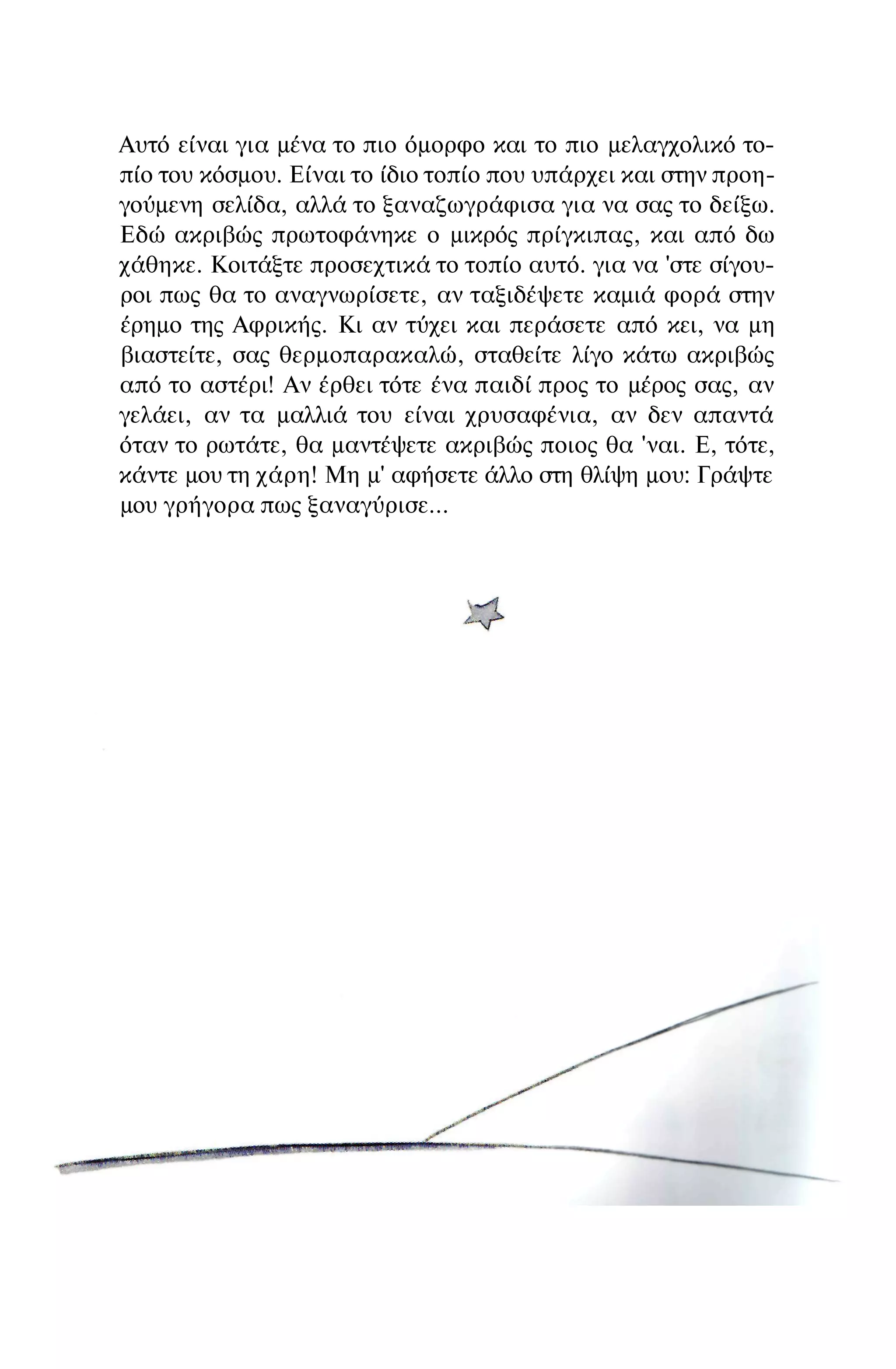 Αυτό είναι για μένα το πιο όμορφο και το πιο μελαγχολικό το­
πίο του κόσμου. Είναι το ίδιο τοπίο που υπάρχει και στην προη­
γούμενη σελίδα, αλλά το ξαναζωγράφισα για να σας το δείξω.
Εδώ ακριβώς πρωτοφάνηκε ο μικρός πρίγκιπας, και από δω
χάθηκε. Κοιτάξτε προσεχτικά το τοπίο αυτό. για να 'στε σίγου­
ροι πως θα το αναγνωρίσετε, αν ταξιδέψετε καμιά φορά στην
έρημο της Αφρικής. Κι αν τύχει και περάσετε από κει, να μη
βιαστείτε, σας θερμοπαρακαλώ, σταθείτε λίγο κάτω ακριβώς
από το αστέρι! Αν έρθει τότε ένα παιδί προς το μέρος σας, αν
γελάει, αν τα μαλλιά του είναι χρυσαφένια, αν δεν απαντά
όταν το ρωτάτε, θα μαντέψετε ακριβώς ποιος θα 'ναι. Ε, τότε,
κάντε μου τη χάρη! Μη μ' αφήσετε άλλο στη θλίψη μου: Γράψτε
μου γρήγορα πως ξαναγύρισε...
 