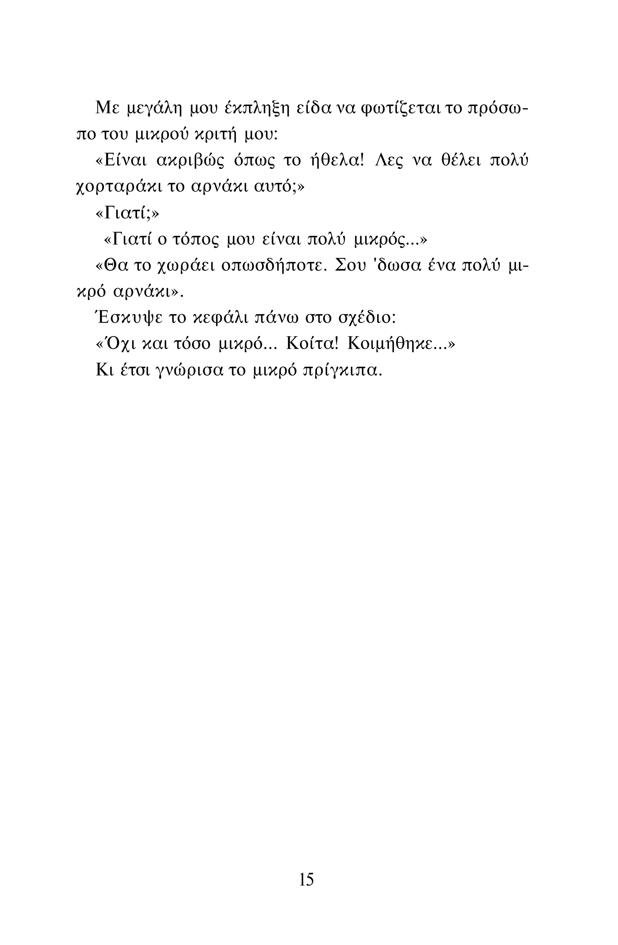 Με μεγάλη μου έκπληξη είδα να φωτίζεται το πρόσω­
πο του μικρού κριτή μου:
«Είναι ακριβώς όπως το ήθελα! Λες να θέλει πολύ
χορταράκι το αρνάκι αυτό;»
«Γιατί;»
«Γιατί ο τόπος μου είναι πολύ μικρός...»
«Θα το χωράει οπωσδήποτε. Σου 'δωσα ένα πολύ μι­
κρό αρνάκι».
Έσκυψε το κεφάλι πάνω στο σχέδιο:
«Όχι και τόσο μικρό... Κοίτα! Κοιμήθηκε...»
Κι έτσι γνώρισα το μικρό πρίγκιπα.
15
 