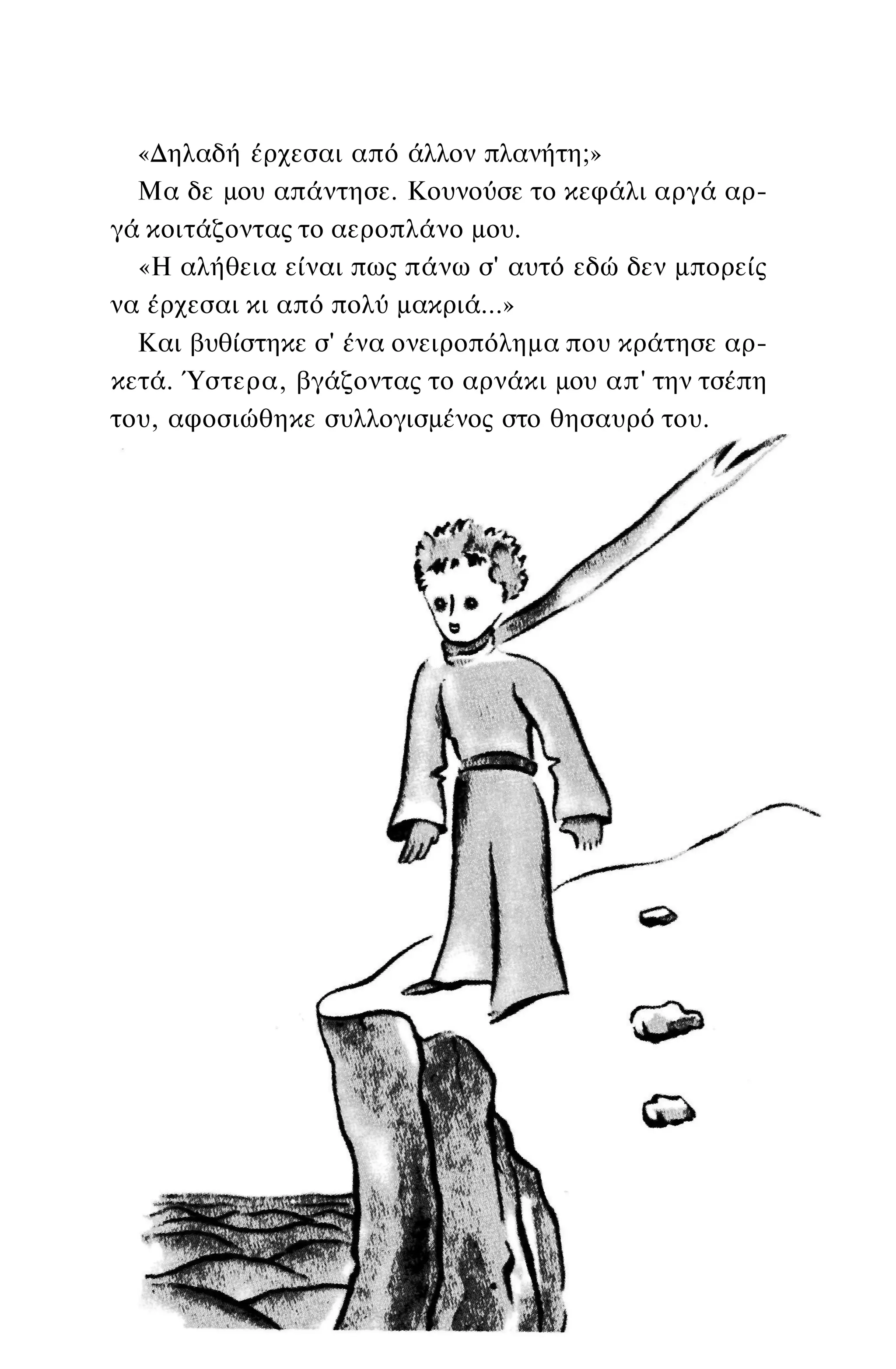 «Δηλαδή έρχεσαι από άλλον πλανήτη;»
Μα δε μου απάντησε. Κουνούσε το κεφάλι αργά αρ­
γά κοιτάζοντας το αεροπλάνο μου.
«Η αλήθεια είναι πως πάνω σ' αυτό εδώ δεν μπορείς
να έρχεσαι κι από πολύ μακριά...»
Και βυθίστηκε σ' ένα ονειροπόλημα που κράτησε αρ­
κετά. Ύστερα, βγάζοντας το αρνάκι μου απ' την τσέπη
του, αφοσιώθηκε συλλογισμένος στο θησαυρό του.
 