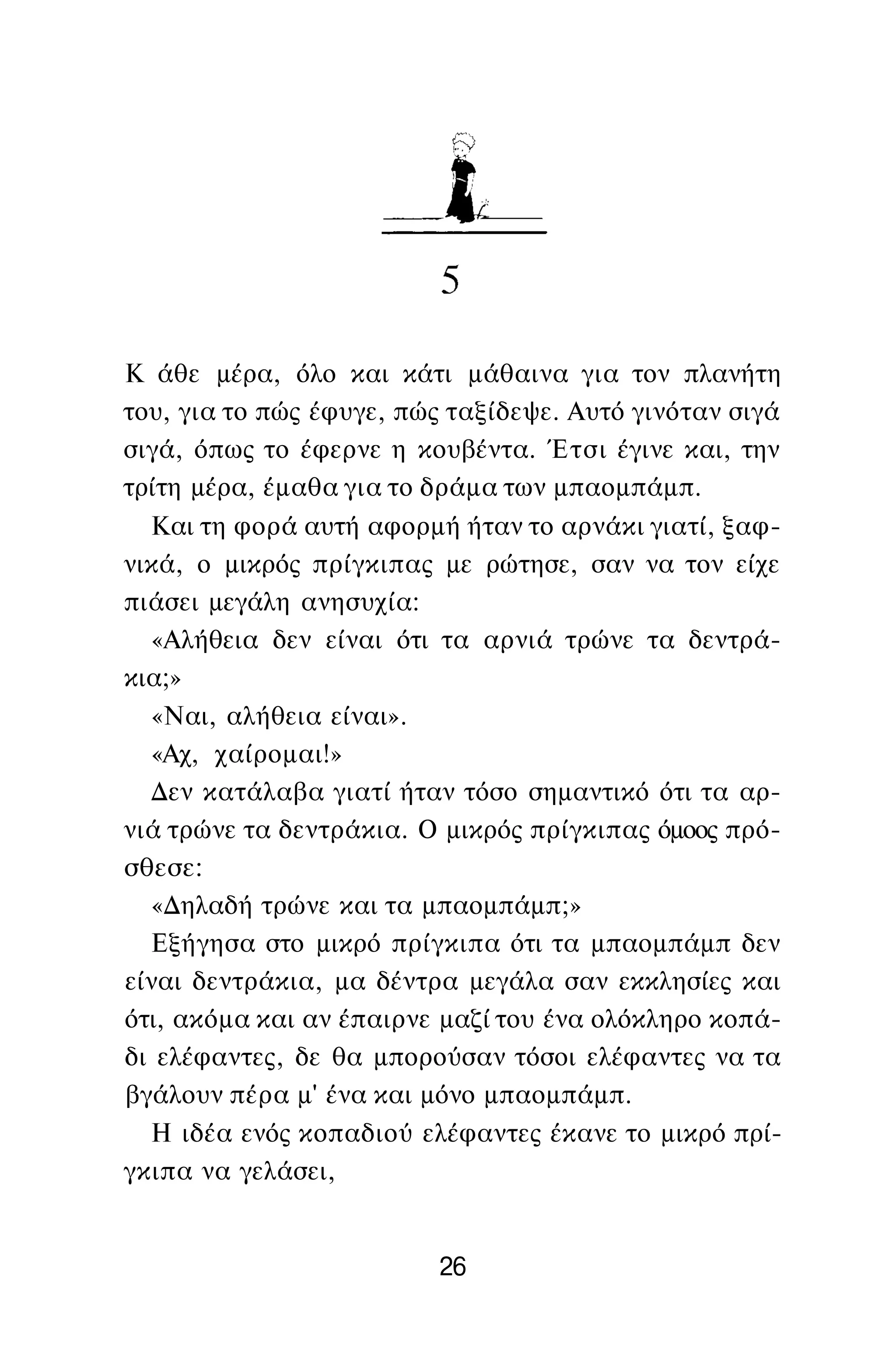 Κ άθε μέρα, όλο και κάτι μάθαινα για τον πλανήτη
του, για το πώς έφυγε, πώς ταξίδεψε. Αυτό γινόταν σιγά
σιγά, όπως το έφερνε η κουβέντα. Έτσι έγινε και, την
τρίτη μέρα, έμαθα για το δράμα των μπαομπάμπ.
Και τη φορά αυτή αφορμή ήταν το αρνάκι γιατί, ξαφ­
νικά, ο μικρός πρίγκιπας με ρώτησε, σαν να τον είχε
πιάσει μεγάλη ανησυχία:
«Αλήθεια δεν είναι ότι τα αρνιά τρώνε τα δεντρά­
κια;»
«Ναι, αλήθεια είναι».
«Αχ, χαίρομαι!»
Δεν κατάλαβα γιατί ήταν τόσο σημαντικό ότι τα αρ­
νιά τρώνε τα δεντράκια. Ο μικρός πρίγκιπας όμοος πρό­
σθεσε:
«Δηλαδή τρώνε και τα μπαομπάμπ;»
Εξήγησα στο μικρό πρίγκιπα ότι τα μπαομπάμπ δεν
είναι δεντράκια, μα δέντρα μεγάλα σαν εκκλησίες και
ότι, ακόμα και αν έπαιρνε μαζί του ένα ολόκληρο κοπά­
δι ελέφαντες, δε θα μπορούσαν τόσοι ελέφαντες να τα
βγάλουν πέρα μ' ένα και μόνο μπαομπάμπ.
Η ιδέα ενός κοπαδιού ελέφαντες έκανε το μικρό πρί­
γκιπα να γελάσει,
26
 