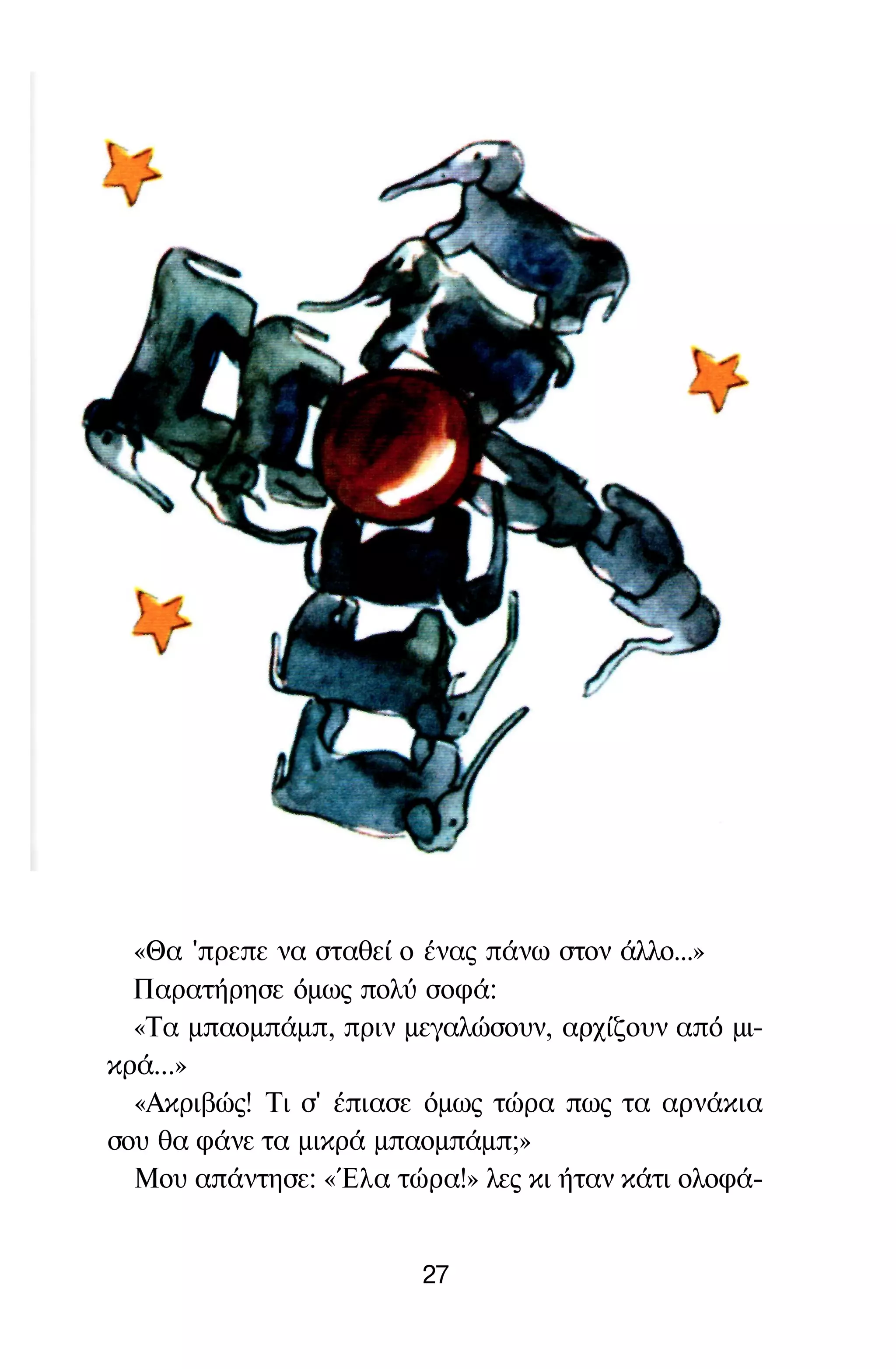 «Θα 'πρεπε να σταθεί ο ένας πάνω στον άλλο...»
Παρατήρησε όμως πολύ σοφά:
«Τα μπαομπάμπ, πριν μεγαλώσουν, αρχίζουν από μι­
κρά...»
«Ακριβώς! Τι σ' έπιασε όμως τώρα πως τα αρνάκια
σου θα φάνε τα μικρά μπαομπάμπ;»
Μου απάντησε: «Έλα τώρα!» λες κι ήταν κάτι ολοφά-
27
 