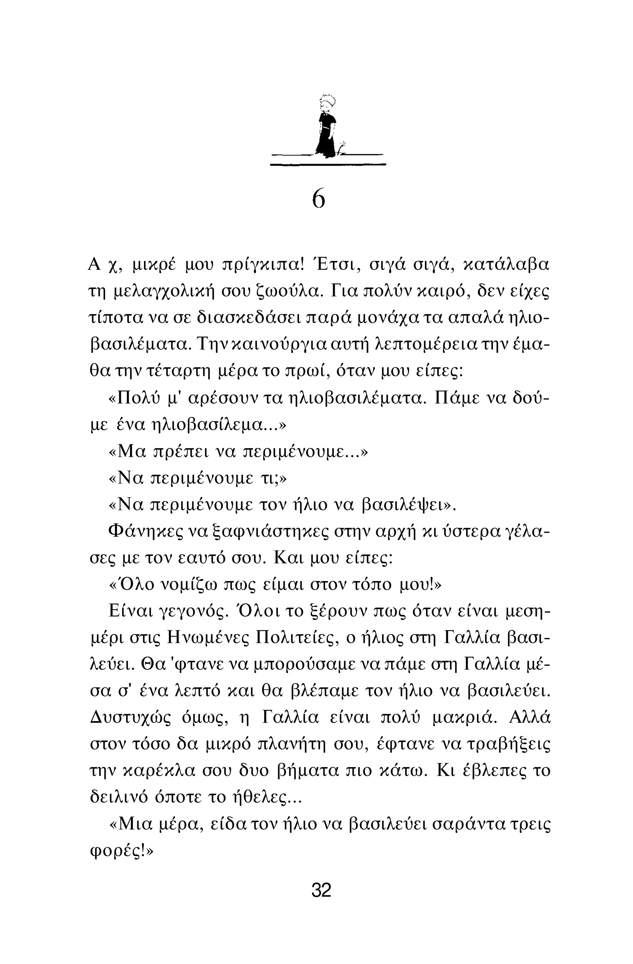 Α χ, μικρέ μου πρίγκιπα! Έτσι, σιγά σιγά, κατάλαβα
τη μελαγχολική σου ζωούλα. Για πολύν καιρό, δεν είχες
τίποτα να σε διασκεδάσει παρά μονάχα τα απαλά ηλιο­
βασιλέματα. Την καινούργια αυτή λεπτομέρεια την έμα­
θα την τέταρτη μέρα το πρωί, όταν μου είπες:
«Πολύ μ' αρέσουν τα ηλιοβασιλέματα. Πάμε να δού­
με ένα ηλιοβασίλεμα...»
«Μα πρέπει να περιμένουμε...»
«Να περιμένουμε τι;»
«Να περιμένουμε τον ήλιο να βασιλέψει».
Φάνηκες να ξαφνιάστηκες στην αρχή κι ύστερα γέλα­
σες με τον εαυτό σου. Και μου είπες:
«Όλο νομίζω πως είμαι στον τόπο μου!»
Είναι γεγονός. Όλοι το ξέρουν πως όταν είναι μεση­
μέρι στις Ηνωμένες Πολιτείες, ο ήλιος στη Γαλλία βασι­
λεύει. Θα 'φτανε να μπορούσαμε να πάμε στη Γαλλία μέ­
σα σ' ένα λεπτό και θα βλέπαμε τον ήλιο να βασιλεύει.
Δυστυχώς όμως, η Γαλλία είναι πολύ μακριά. Αλλά
στον τόσο δα μικρό πλανήτη σου, έφτανε να τραβήξεις
την καρέκλα σου δυο βήματα πιο κάτω. Κι έβλεπες το
δειλινό όποτε το ήθελες...
«Μια μέρα, είδα τον ήλιο να βασιλεύει σαράντα τρεις
φορές!»
32
 