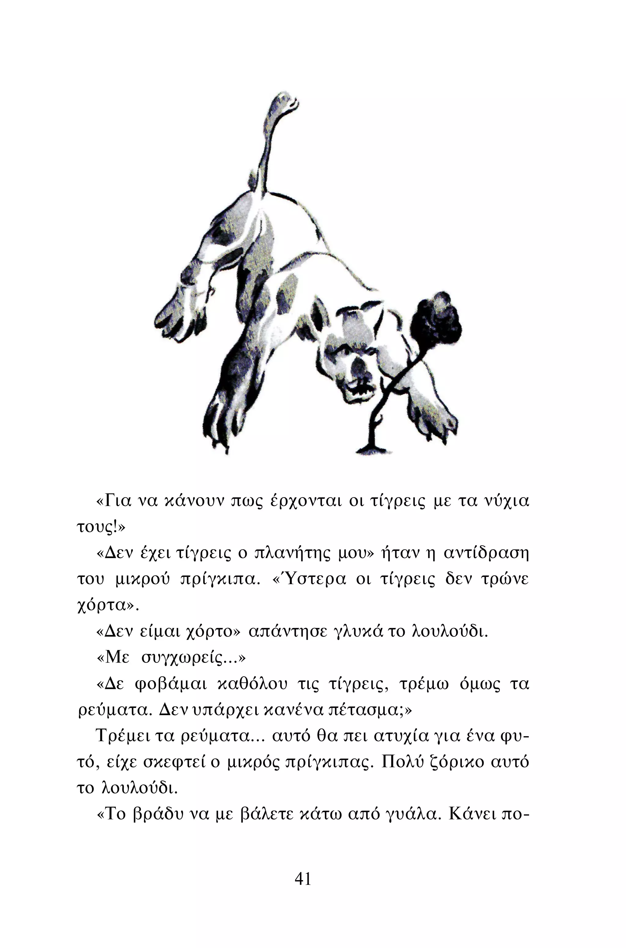 «Για να κάνουν πως έρχονται οι τίγρεις με τα νύχια
τους!»
«Δεν έχει τίγρεις ο πλανήτης μου» ήταν η αντίδραση
του μικρού πρίγκιπα. «Ύστερα οι τίγρεις δεν τρώνε
χόρτα».
«Δεν είμαι χόρτο» απάντησε γλυκά το λουλούδι.
«Με συγχωρείς...»
«Δε φοβάμαι καθόλου τις τίγρεις, τρέμω όμως τα
ρεύματα. Δεν υπάρχει κανένα πέτασμα;»
Τρέμει τα ρεύματα... αυτό θα πει ατυχία για ένα φυ­
τό, είχε σκεφτεί ο μικρός πρίγκιπας. Πολύ ζόρικο αυτό
το λουλούδι.
«Το βράδυ να με βάλετε κάτω από γυάλα. Κάνει πο-
41
 