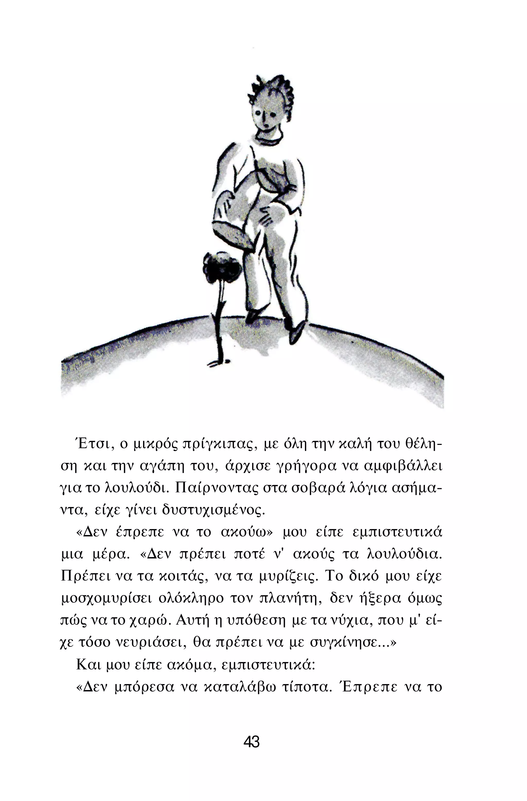 Έτσι, ο μικρός πρίγκιπας, με όλη την καλή του θέλη­
ση και την αγάπη του, άρχισε γρήγορα να αμφιβάλλει
για το λουλούδι. Παίρνοντας στα σοβαρά λόγια ασήμα­
ντα, είχε γίνει δυστυχισμένος.
«Δεν έπρεπε να το ακούω» μου είπε εμπιστευτικά
μια μέρα. «Δεν πρέπει ποτέ ν' ακούς τα λουλούδια.
Πρέπει να τα κοιτάς, να τα μυρίζεις. Το δικό μου είχε
μοσχομυρίσει ολόκληρο τον πλανήτη, δεν ήξερα όμως
πώς να το χαρώ. Αυτή η υπόθεση με τα νύχια, που μ' εί­
χε τόσο νευριάσει, θα πρέπει να με συγκίνησε...»
Και μου είπε ακόμα, εμπιστευτικά:
«Δεν μπόρεσα να καταλάβω τίποτα. Έπρεπε να το
43
 