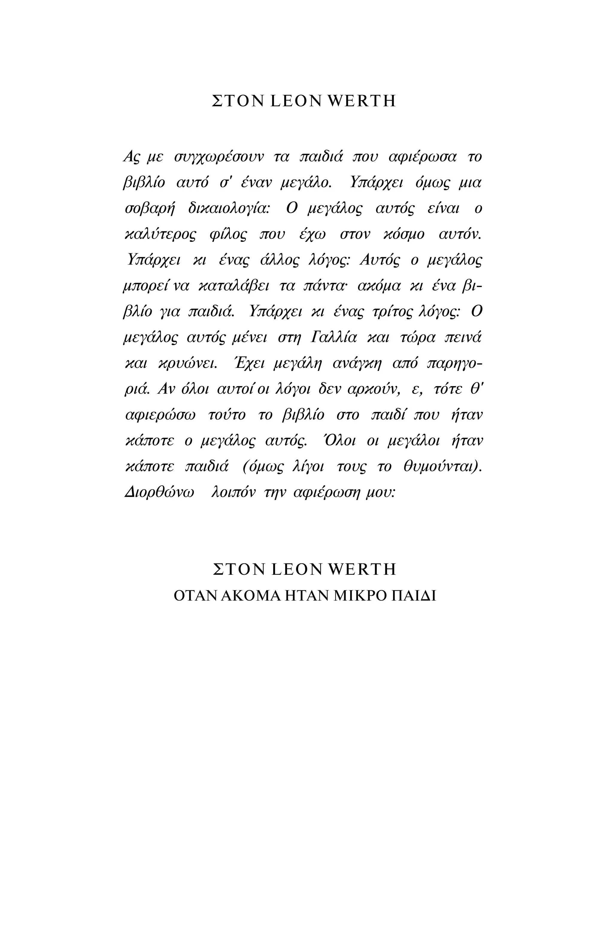 ΣΤΟΝ LΕΟΝ WΕRTH
Ας με συγχωρέσουν τα παιδιά που αφιέρωσα το
βιβλίο αυτό σ' έναν μεγάλο. Υπάρχει όμως μια
σοβαρή δικαιολογία: Ο μεγάλος αυτός είναι ο
καλύτερος φίλος που έχω στον κόσμο αυτόν.
Υπάρχει κι ένας άλλος λόγος: Αυτός ο μεγάλος
μπορεί να καταλάβει τα πάντα· ακόμα κι ένα βι­
βλίο για παιδιά. Υπάρχει κι ένας τρίτος λόγος: Ο
μεγάλος αυτός μένει στη Γαλλία και τώρα πεινά
και κρυώνει. Έχει μεγάλη ανάγκη από παρηγο­
ριά. Αν όλοι αυτοί οι λόγοι δεν αρκούν, ε, τότε θ'
αφιερώσω τούτο το βιβλίο στο παιδί που ήταν
κάποτε ο μεγάλος αυτός. Όλοι οι μεγάλοι ήταν
κάποτε παιδιά (όμως λίγοι τους το θυμούνται).
Διορθώνω λοιπόν την αφιέρωση μου:
ΣΤΟΝ LΕΟΝ WΕRTH
ΟΤΑΝ ΑΚΟΜΑ ΗΤΑΝ ΜΙΚΡΟ ΠΑΙΔΙ
 