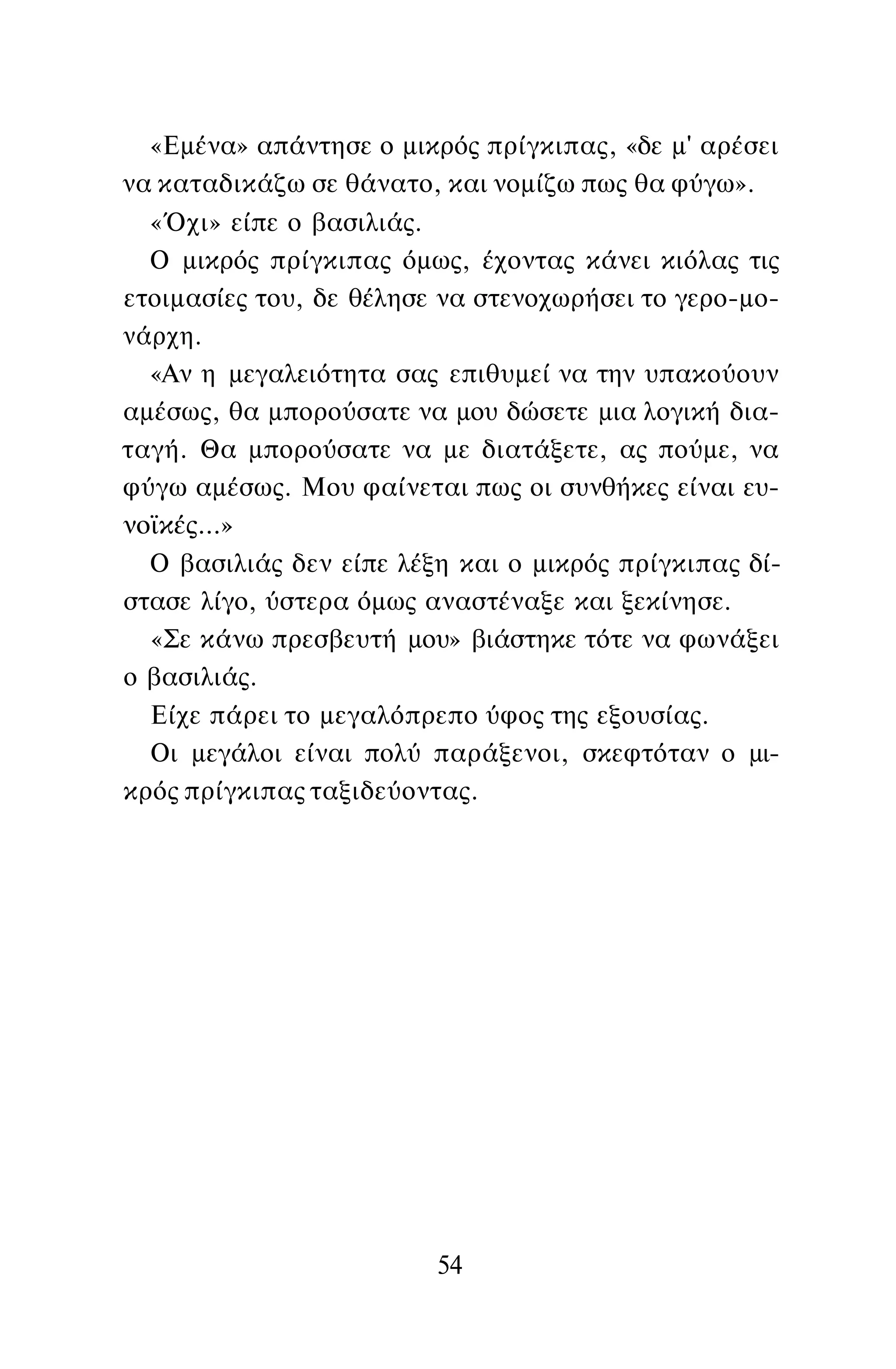 «Εμένα» απάντησε ο μικρός πρίγκιπας, «δε μ' αρέσει
να καταδικάζω σε θάνατο, και νομίζω πως θα φύγω».
«Όχι» είπε ο βασιλιάς.
Ο μικρός πρίγκιπας όμως, έχοντας κάνει κιόλας τις
ετοιμασίες του, δε θέλησε να στενοχωρήσει το γερο-μο-
νάρχη.
«Αν η μεγαλειότητα σας επιθυμεί να την υπακούουν
αμέσως, θα μπορούσατε να μου δώσετε μια λογική δια­
ταγή. Θα μπορούσατε να με διατάξετε, ας πούμε, να
φύγω αμέσως. Μου φαίνεται πως οι συνθήκες είναι ευ­
νοϊκές...»
Ο βασιλιάς δεν είπε λέξη και ο μικρός πρίγκιπας δί­
στασε λίγο, ύστερα όμως αναστέναξε και ξεκίνησε.
«Σε κάνω πρεσβευτή μου» βιάστηκε τότε να φωνάξει
ο βασιλιάς.
Είχε πάρει το μεγαλόπρεπο ύφος της εξουσίας.
Οι μεγάλοι είναι πολύ παράξενοι, σκεφτόταν ο μι­
κρός πρίγκιπας ταξιδεύοντας.
54
 