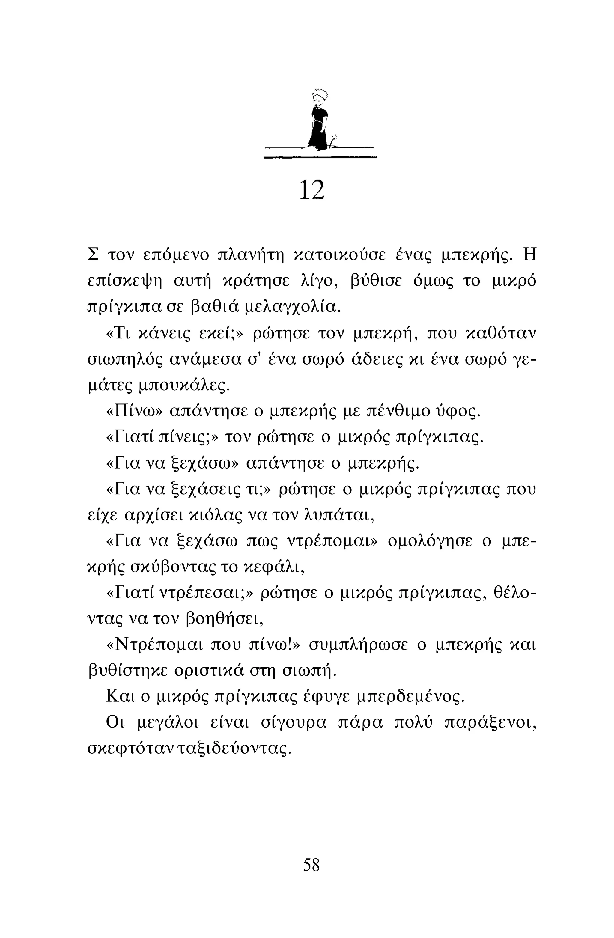 Σ τον επόμενο πλανήτη κατοικούσε ένας μπεκρής. Η
επίσκεψη αυτή κράτησε λίγο, βύθισε όμως το μικρό
πρίγκιπα σε βαθιά μελαγχολία.
«Τι κάνεις εκεί;» ρώτησε τον μπεκρή, που καθόταν
σιωπηλός ανάμεσα σ' ένα σωρό άδειες κι ένα σωρό γε­
μάτες μπουκάλες.
«Πίνω» απάντησε ο μπεκρής με πένθιμο ύφος.
«Γιατί πίνεις;» τον ρώτησε ο μικρός πρίγκιπας.
«Για να ξεχάσω» απάντησε ο μπεκρής.
«Για να ξεχάσεις τι;» ρώτησε ο μικρός πρίγκιπας που
είχε αρχίσει κιόλας να τον λυπάται,
«Για να ξεχάσω πως ντρέπομαι» ομολόγησε ο μπε­
κρής σκύβοντας το κεφάλι,
«Γιατί ντρέπεσαι;» ρώτησε ο μικρός πρίγκιπας, θέλο­
ντας να τον βοηθήσει,
«Ντρέπομαι που πίνω!» συμπλήρωσε ο μπεκρής και
βυθίστηκε οριστικά στη σιωπή.
Και ο μικρός πρίγκιπας έφυγε μπερδεμένος.
Οι μεγάλοι είναι σίγουρα πάρα πολύ παράξενοι,
σκεφτόταν ταξιδεύοντας.
58
 