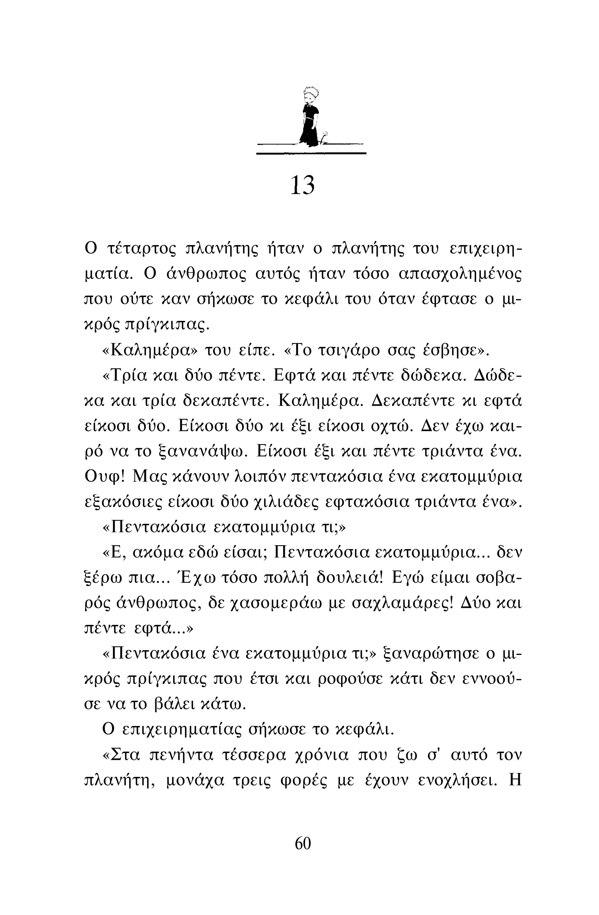 Ο τέταρτος πλανήτης ήταν ο πλανήτης του επιχειρη­
ματία. Ο άνθρωπος αυτός ήταν τόσο απασχολημένος
που ούτε καν σήκωσε το κεφάλι του όταν έφτασε ο μι­
κρός πρίγκιπας.
«Καλημέρα» του είπε. «Το τσιγάρο σας έσβησε».
«Τρία και δύο πέντε. Εφτά και πέντε δώδεκα. Δώδε­
κα και τρία δεκαπέντε. Καλημέρα. Δεκαπέντε κι εφτά
είκοσι δύο. Είκοσι δύο κι έξι είκοσι οχτώ. Δεν έχω και­
ρό να το ξανανάψω. Είκοσι έξι και πέντε τριάντα ένα.
Ουφ! Μας κάνουν λοιπόν πεντακόσια ένα εκατομμύρια
εξακόσιες είκοσι δύο χιλιάδες εφτακόσια τριάντα ένα».
«Πεντακόσια εκατομμύρια τι;»
«Ε, ακόμα εδώ είσαι; Πεντακόσια εκατομμύρια... δεν
ξέρω πια... Έχω τόσο πολλή δουλειά! Εγώ είμαι σοβα­
ρός άνθρωπος, δε χασομεράω με σαχλαμάρες! Δύο και
πέντε εφτά...»
«Πεντακόσια ένα εκατομμύρια τι;» ξαναρώτησε ο μι­
κρός πρίγκιπας που έτσι και ροφούσε κάτι δεν εννοού­
σε να το βάλει κάτω.
Ο επιχειρηματίας σήκωσε το κεφάλι.
«Στα πενήντα τέσσερα χρόνια που ζω σ' αυτό τον
πλανήτη, μονάχα τρεις φορές με έχουν ενοχλήσει. Η
60
 