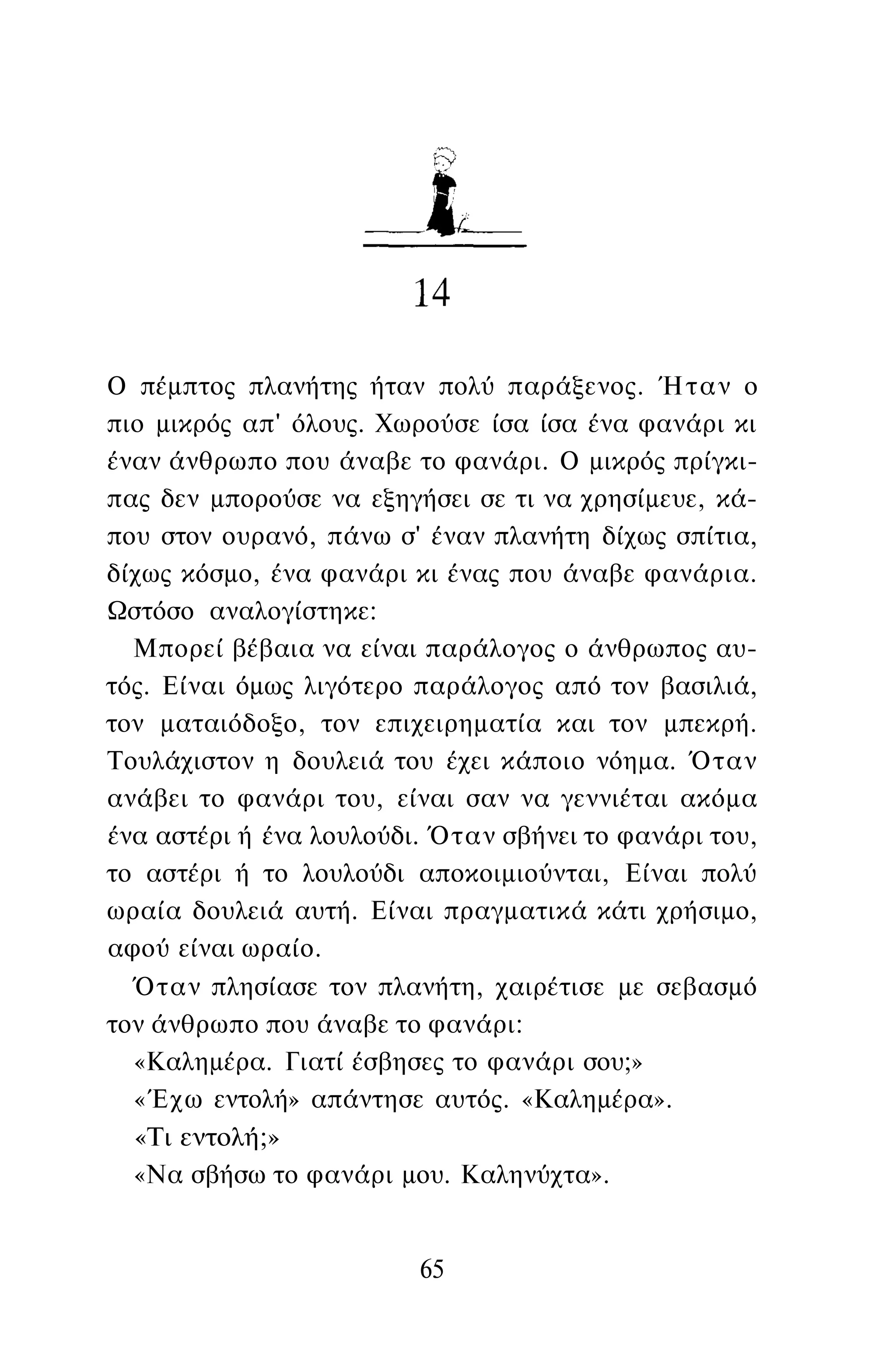 Ο πέμπτος πλανήτης ήταν πολύ παράξενος. Ήταν ο
πιο μικρός απ' όλους. Χωρούσε ίσα ίσα ένα φανάρι κι
έναν άνθρωπο που άναβε το φανάρι. Ο μικρός πρίγκι­
πας δεν μπορούσε να εξηγήσει σε τι να χρησίμευε, κά­
που στον ουρανό, πάνω σ' έναν πλανήτη δίχως σπίτια,
δίχως κόσμο, ένα φανάρι κι ένας που άναβε φανάρια.
Ωστόσο αναλογίστηκε:
Μπορεί βέβαια να είναι παράλογος ο άνθρωπος αυ­
τός. Είναι όμως λιγότερο παράλογος από τον βασιλιά,
τον ματαιόδοξο, τον επιχειρηματία και τον μπεκρή.
Τουλάχιστον η δουλειά του έχει κάποιο νόημα. Όταν
ανάβει το φανάρι του, είναι σαν να γεννιέται ακόμα
ένα αστέρι ή ένα λουλούδι. Όταν σβήνει το φανάρι του,
το αστέρι ή το λουλούδι αποκοιμιούνται, Είναι πολύ
ωραία δουλειά αυτή. Είναι πραγματικά κάτι χρήσιμο,
αφού είναι ωραίο.
Όταν πλησίασε τον πλανήτη, χαιρέτισε με σεβασμό
τον άνθρωπο που άναβε το φανάρι:
«Καλημέρα. Γιατί έσβησες το φανάρι σου;»
«Έχω εντολή» απάντησε αυτός. «Καλημέρα».
«Τι εντολή;»
«Να σβήσω το φανάρι μου. Καληνύχτα».
65
 