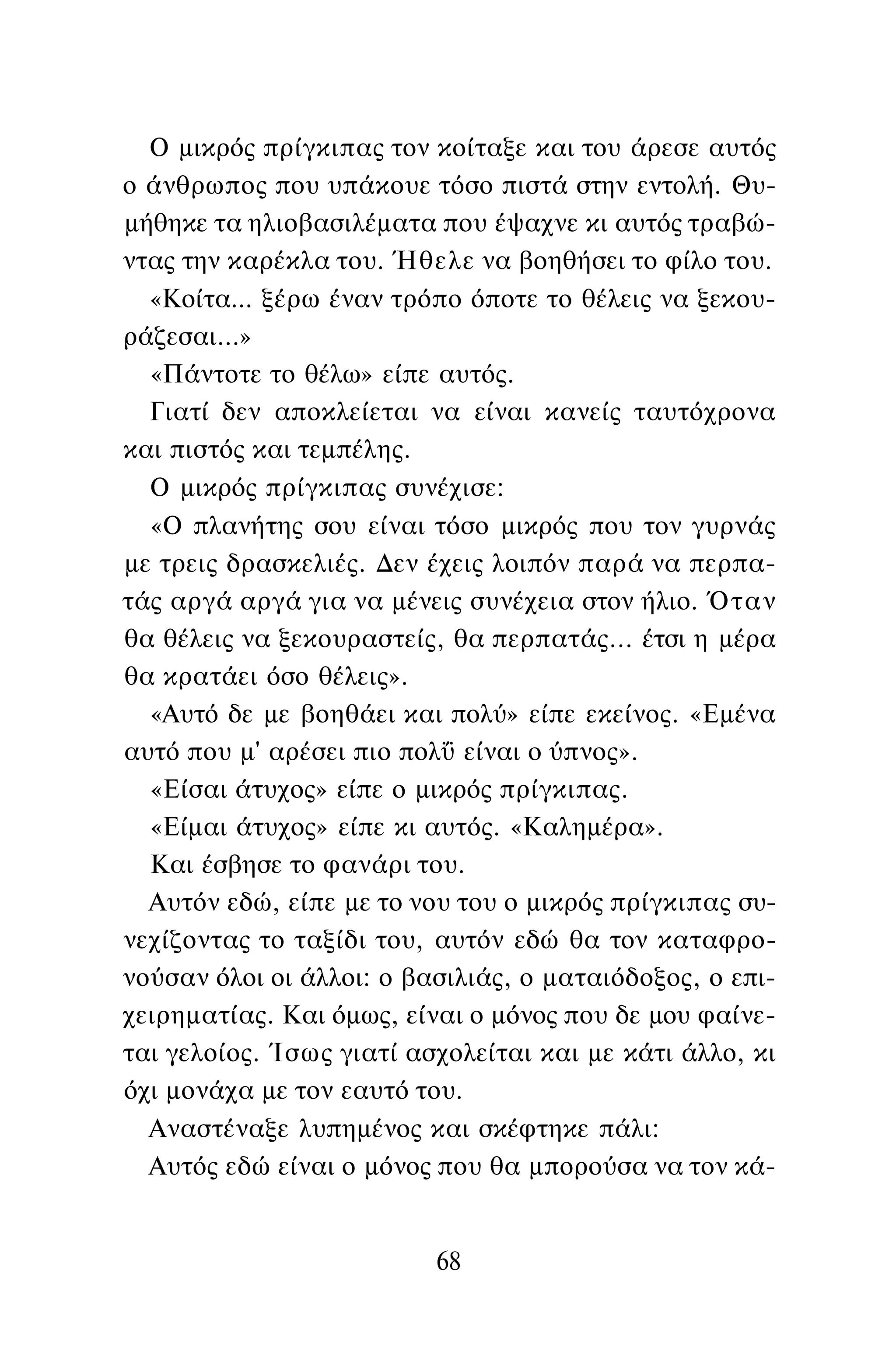 Ο μικρός πρίγκιπας τον κοίταξε και του άρεσε αυτός
ο άνθρωπος που υπάκουε τόσο πιστά στην εντολή. Θυ­
μήθηκε τα ηλιοβασιλέματα που έψαχνε κι αυτός τραβώ­
ντας την καρέκλα του. Ήθελε να βοηθήσει το φίλο του.
«Κοίτα... ξέρω έναν τρόπο όποτε το θέλεις να ξεκου­
ράζεσαι...»
«Πάντοτε το θέλω» είπε αυτός.
Γιατί δεν αποκλείεται να είναι κανείς ταυτόχρονα
και πιστός και τεμπέλης.
Ο μικρός πρίγκιπας συνέχισε:
«Ο πλανήτης σου είναι τόσο μικρός που τον γυρνάς
με τρεις δρασκελιές. Δεν έχεις λοιπόν παρά να περπα­
τάς αργά αργά για να μένεις συνέχεια στον ήλιο. Όταν
θα θέλεις να ξεκουραστείς, θα περπατάς... έτσι η μέρα
θα κρατάει όσο θέλεις».
«Αυτό δε με βοηθάει και πολύ» είπε εκείνος. «Εμένα
αυτό που μ' αρέσει πιο πολΰ είναι ο ύπνος».
«Είσαι άτυχος» είπε ο μικρός πρίγκιπας.
«Είμαι άτυχος» είπε κι αυτός. «Καλημέρα».
Και έσβησε το φανάρι του.
Αυτόν εδώ, είπε με το νου του ο μικρός πρίγκιπας συ­
νεχίζοντας το ταξίδι του, αυτόν εδώ θα τον καταφρο­
νούσαν όλοι οι άλλοι: ο βασιλιάς, ο ματαιόδοξος, ο επι­
χειρηματίας. Και όμως, είναι ο μόνος που δε μου φαίνε­
ται γελοίος. Ίσως γιατί ασχολείται και με κάτι άλλο, κι
όχι μονάχα με τον εαυτό του.
Αναστέναξε λυπημένος και σκέφτηκε πάλι:
Αυτός εδώ είναι ο μόνος που θα μπορούσα να τον κά-
68
 