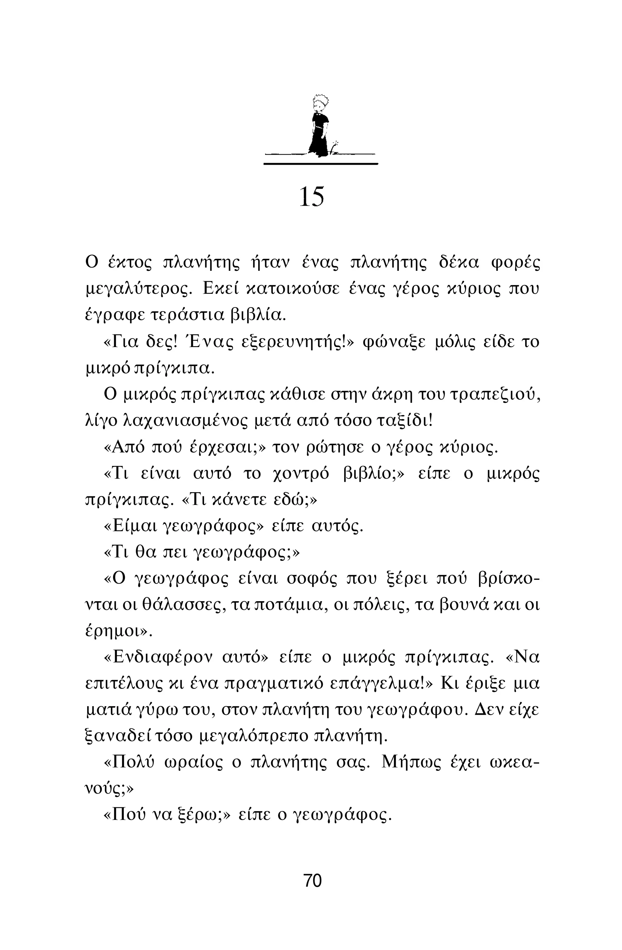Ο έκτος πλανήτης ήταν ένας πλανήτης δέκα φορές
μεγαλύτερος. Εκεί κατοικούσε ένας γέρος κύριος που
έγραφε τεράστια βιβλία.
«Για δες! Ένας εξερευνητής!» φώναξε μόλις είδε το
μικρό πρίγκιπα.
Ο μικρός πρίγκιπας κάθισε στην άκρη του τραπεζιού,
λίγο λαχανιασμένος μετά από τόσο ταξίδι!
«Από πού έρχεσαι;» τον ρώτησε ο γέρος κύριος.
«Τι είναι αυτό το χοντρό βιβλίο;» είπε ο μικρός
πρίγκιπας. «Τι κάνετε εδώ;»
«Είμαι γεωγράφος» είπε αυτός.
«Τι θα πει γεωγράφος;»
«Ο γεωγράφος είναι σοφός που ξέρει πού βρίσκο­
νται οι θάλασσες, τα ποτάμια, οι πόλεις, τα βουνά και οι
έρημοι».
«Ενδιαφέρον αυτό» είπε ο μικρός πρίγκιπας. «Να
επιτέλους κι ένα πραγματικό επάγγελμα!» Κι έριξε μια
ματιά γύρω του, στον πλανήτη του γεωγράφου. Δεν είχε
ξαναδεί τόσο μεγαλόπρεπο πλανήτη.
«Πολύ ωραίος ο πλανήτης σας. Μήπως έχει ωκεα­
νούς;»
«Πού να ξέρω;» είπε ο γεωγράφος.
70
 