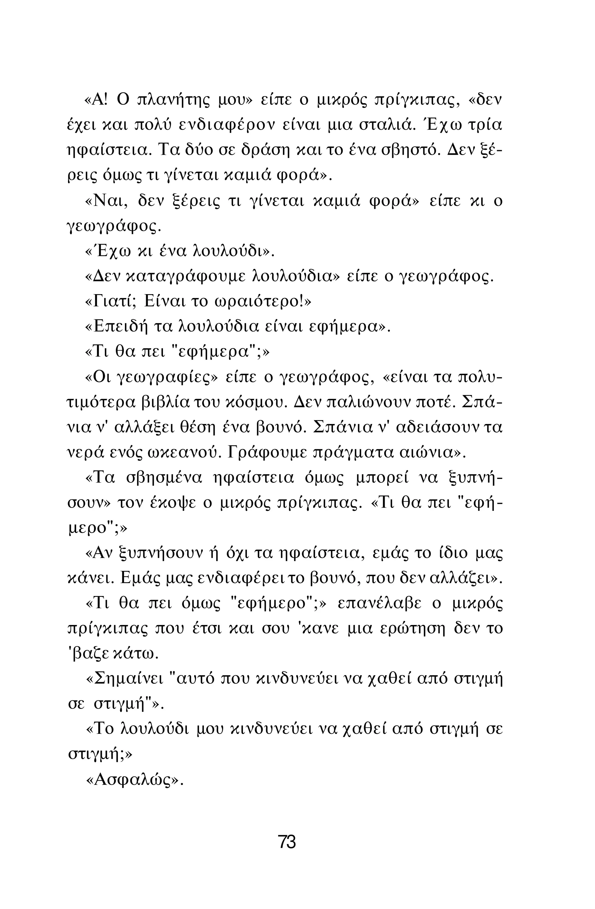 «Α! Ο πλανήτης μου» είπε ο μικρός πρίγκιπας, «δεν
έχει και πολύ ενδιαφέρον είναι μια σταλιά. Έχω τρία
ηφαίστεια. Τα δύο σε δράση και το ένα σβηστό. Δεν ξέ­
ρεις όμως τι γίνεται καμιά φορά».
«Ναι, δεν ξέρεις τι γίνεται καμιά φορά» είπε κι ο
γεωγράφος.
«Έχω κι ένα λουλούδι».
«Δεν καταγράφουμε λουλούδια» είπε ο γεωγράφος.
«Γιατί; Είναι το ωραιότερο!»
«Επειδή τα λουλούδια είναι εφήμερα».
«Τι θα πει "εφήμερα";»
«Οι γεωγραφίες» είπε ο γεωγράφος, «είναι τα πολυ­
τιμότερα βιβλία του κόσμου. Δεν παλιώνουν ποτέ. Σπά­
νια ν' αλλάξει θέση ένα βουνό. Σπάνια ν' αδειάσουν τα
νερά ενός ωκεανού. Γράφουμε πράγματα αιώνια».
«Τα σβησμένα ηφαίστεια όμως μπορεί να ξυπνή­
σουν» τον έκοψε ο μικρός πρίγκιπας. «Τι θα πει "εφή­
μερο";»
«Αν ξυπνήσουν ή όχι τα ηφαίστεια, εμάς το ίδιο μας
κάνει. Εμάς μας ενδιαφέρει το βουνό, που δεν αλλάζει».
«Τι θα πει όμως "εφήμερο";» επανέλαβε ο μικρός
πρίγκιπας που έτσι και σου 'κανε μια ερώτηση δεν το
'βαζε κάτω.
«Σημαίνει "αυτό που κινδυνεύει να χαθεί από στιγμή
σε στιγμή"».
«Το λουλούδι μου κινδυνεύει να χαθεί από στιγμή σε
στιγμή;»
«Ασφαλώς».
73
 