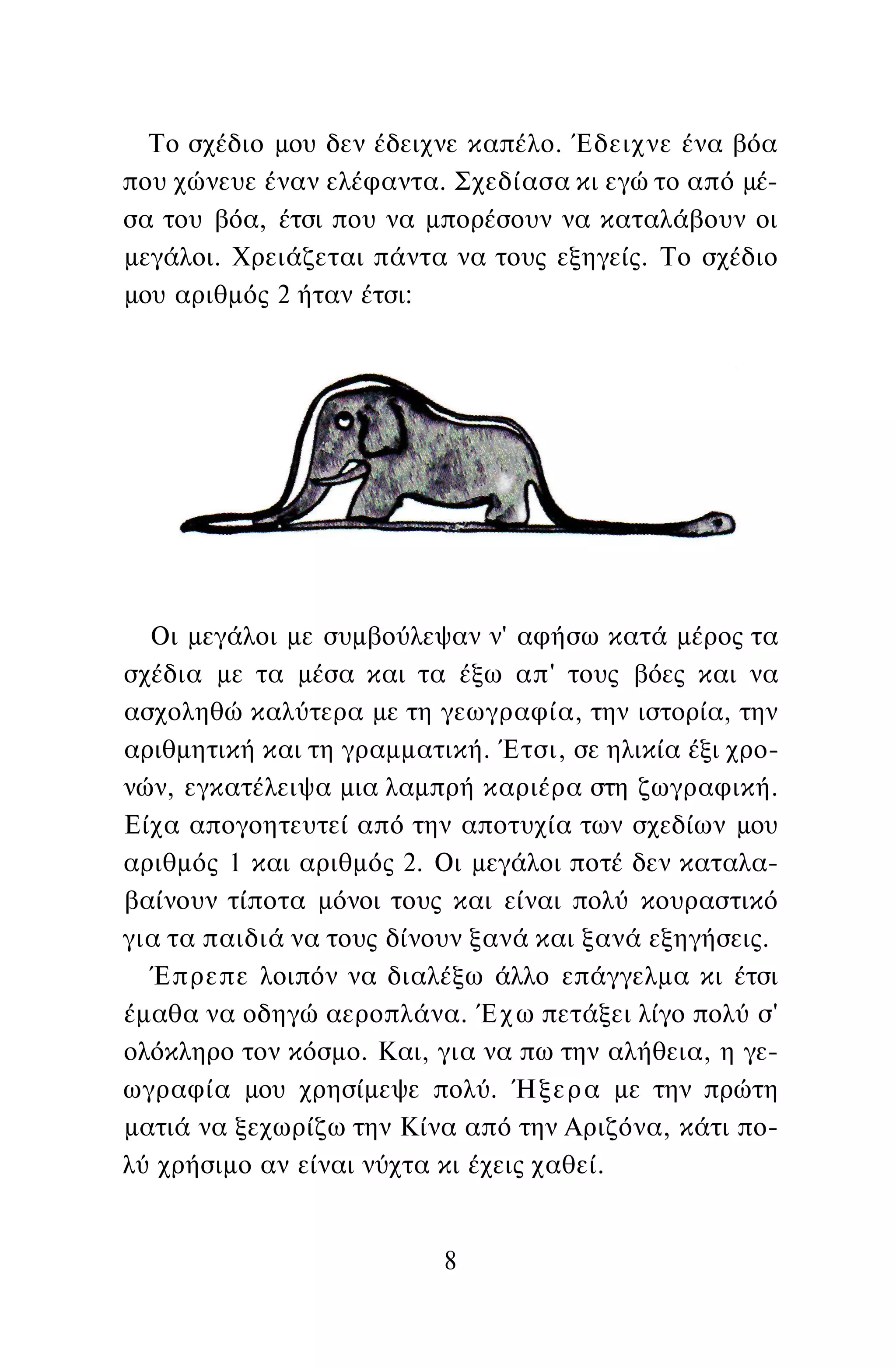 Το σχέδιο μου δεν έδειχνε καπέλο. Έδειχνε ένα βόα
που χώνευε έναν ελέφαντα. Σχεδίασα κι εγώ το από μέ­
σα του βόα, έτσι που να μπορέσουν να καταλάβουν οι
μεγάλοι. Χρειάζεται πάντα να τους εξηγείς. Το σχέδιο
μου αριθμός 2 ήταν έτσι:
Οι μεγάλοι με συμβούλεψαν ν' αφήσω κατά μέρος τα
σχέδια με τα μέσα και τα έξω απ' τους βόες και να
ασχοληθώ καλύτερα με τη γεωγραφία, την ιστορία, την
αριθμητική και τη γραμματική. Έτσι, σε ηλικία έξι χρο­
νών, εγκατέλειψα μια λαμπρή καριέρα στη ζωγραφική.
Είχα απογοητευτεί από την αποτυχία των σχεδίων μου
αριθμός 1 και αριθμός 2. Οι μεγάλοι ποτέ δεν καταλα­
βαίνουν τίποτα μόνοι τους και είναι πολύ κουραστικό
για τα παιδιά να τους δίνουν ξανά και ξανά εξηγήσεις.
Έπρεπε λοιπόν να διαλέξω άλλο επάγγελμα κι έτσι
έμαθα να οδηγώ αεροπλάνα. Έχω πετάξει λίγο πολύ σ'
ολόκληρο τον κόσμο. Και, για να πω την αλήθεια, η γε­
ωγραφία μου χρησίμεψε πολύ. Ήξερα με την πρώτη
ματιά να ξεχωρίζω την Κίνα από την Αριζόνα, κάτι πο­
λύ χρήσιμο αν είναι νύχτα κι έχεις χαθεί.
8
 