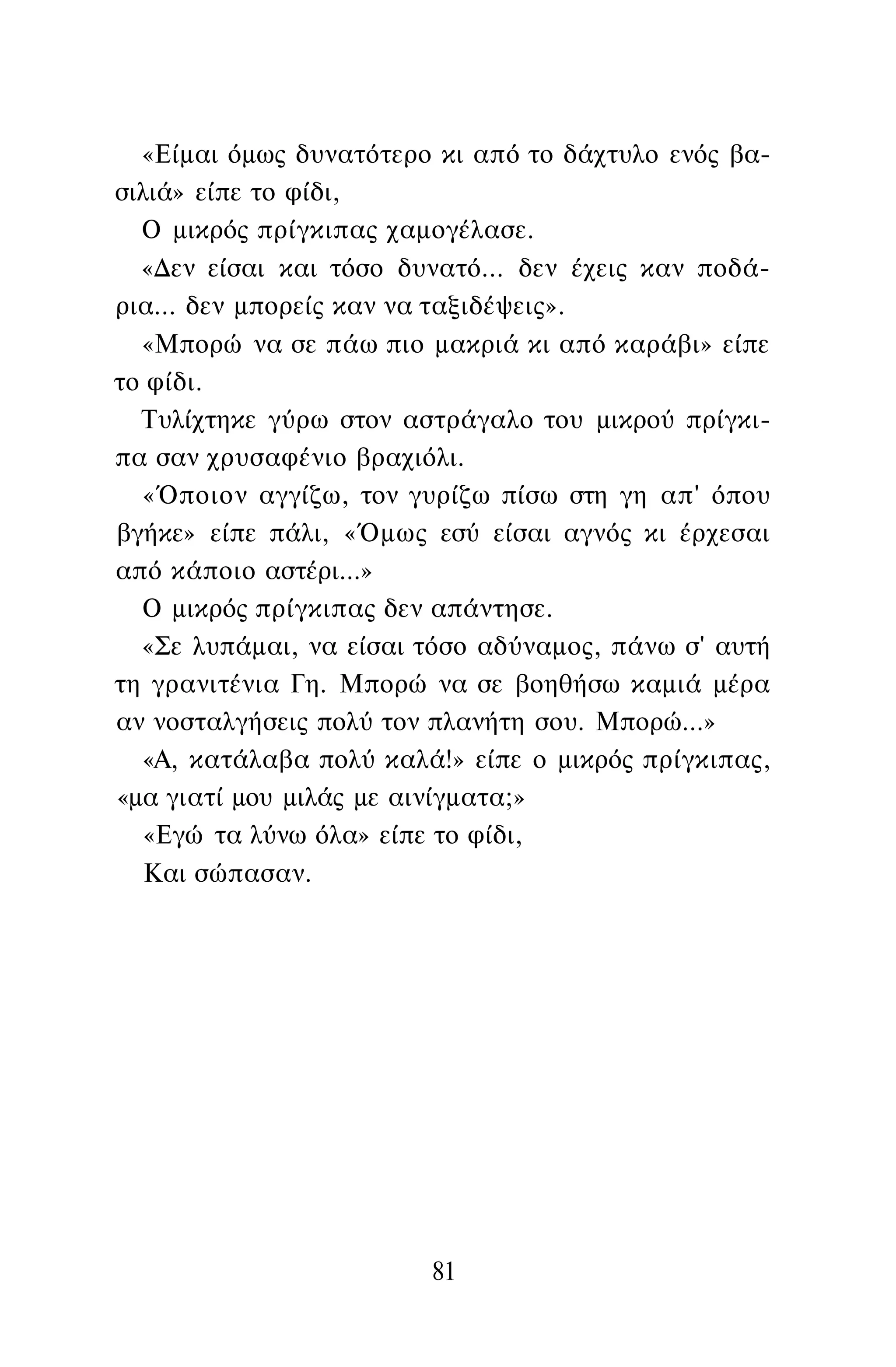 «Είμαι όμως δυνατότερο κι από το δάχτυλο ενός βα­
σιλιά» είπε το φίδι,
Ο μικρός πρίγκιπας χαμογέλασε.
«Δεν είσαι και τόσο δυνατό... δεν έχεις καν ποδά­
ρια... δεν μπορείς καν να ταξιδέψεις».
«Μπορώ να σε πάω πιο μακριά κι από καράβι» είπε
το φίδι.
Τυλίχτηκε γύρω στον αστράγαλο του μικρού πρίγκι­
πα σαν χρυσαφένιο βραχιόλι.
«Όποιον αγγίζω, τον γυρίζω πίσω στη γη απ' όπου
βγήκε» είπε πάλι, «Όμως εσύ είσαι αγνός κι έρχεσαι
από κάποιο αστέρι...»
Ο μικρός πρίγκιπας δεν απάντησε.
«Σε λυπάμαι, να είσαι τόσο αδύναμος, πάνω σ' αυτή
τη γρανιτένια Γη. Μπορώ να σε βοηθήσω καμιά μέρα
αν νοσταλγήσεις πολύ τον πλανήτη σου. Μπορώ...»
«Α, κατάλαβα πολύ καλά!» είπε ο μικρός πρίγκιπας,
«μα γιατί μου μιλάς με αινίγματα;»
«Εγώ τα λύνω όλα» είπε το φίδι,
Και σώπασαν.
81
 