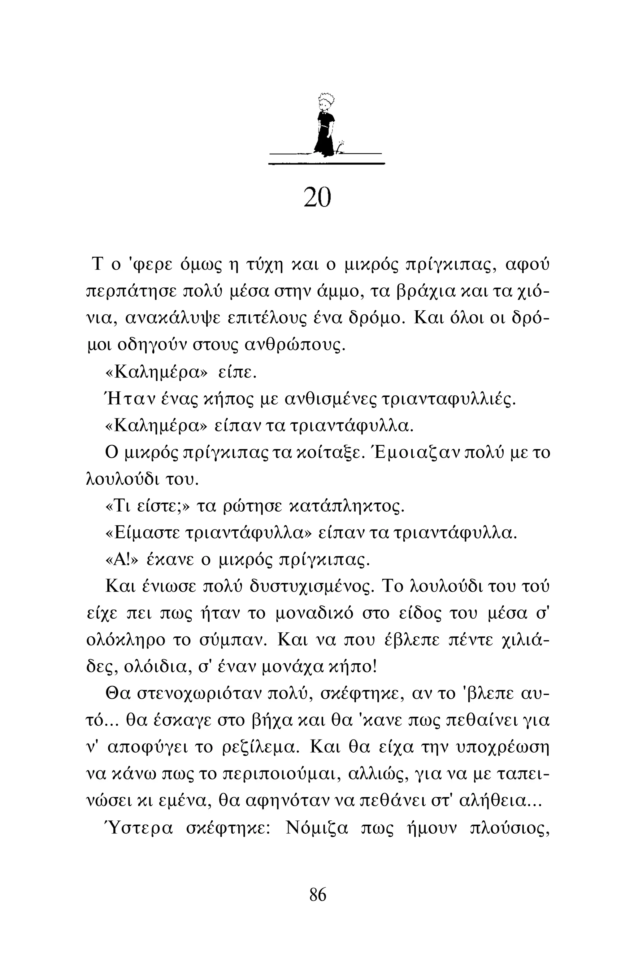 Τ ο 'φερε όμως η τύχη και ο μικρός πρίγκιπας, αφού
περπάτησε πολύ μέσα στην άμμο, τα βράχια και τα χιό­
νια, ανακάλυψε επιτέλους ένα δρόμο. Και όλοι οι δρό­
μοι οδηγούν στους ανθρώπους.
«Καλημέρα» είπε.
Ήταν ένας κήπος με ανθισμένες τριανταφυλλιές.
«Καλημέρα» είπαν τα τριαντάφυλλα.
Ο μικρός πρίγκιπας τα κοίταξε. Έμοιαζαν πολύ με το
λουλούδι του.
«Τι είστε;» τα ρώτησε κατάπληκτος.
«Είμαστε τριαντάφυλλα» είπαν τα τριαντάφυλλα.
«Α!» έκανε ο μικρός πρίγκιπας.
Και ένιωσε πολύ δυστυχισμένος. Το λουλούδι του τού
είχε πει πως ήταν το μοναδικό στο είδος του μέσα σ'
ολόκληρο το σύμπαν. Και να που έβλεπε πέντε χιλιά­
δες, ολόιδια, σ' έναν μονάχα κήπο!
Θα στενοχωριόταν πολύ, σκέφτηκε, αν το 'βλεπε αυ­
τό... θα έσκαγε στο βήχα και θα 'κανε πως πεθαίνει για
ν' αποφύγει το ρεζίλεμα. Και θα είχα την υποχρέωση
να κάνω πως το περιποιούμαι, αλλιώς, για να με ταπει­
νώσει κι εμένα, θα αφηνόταν να πεθάνει στ' αλήθεια...
Ύστερα σκέφτηκε: Νόμιζα πως ήμουν πλούσιος,
86
 