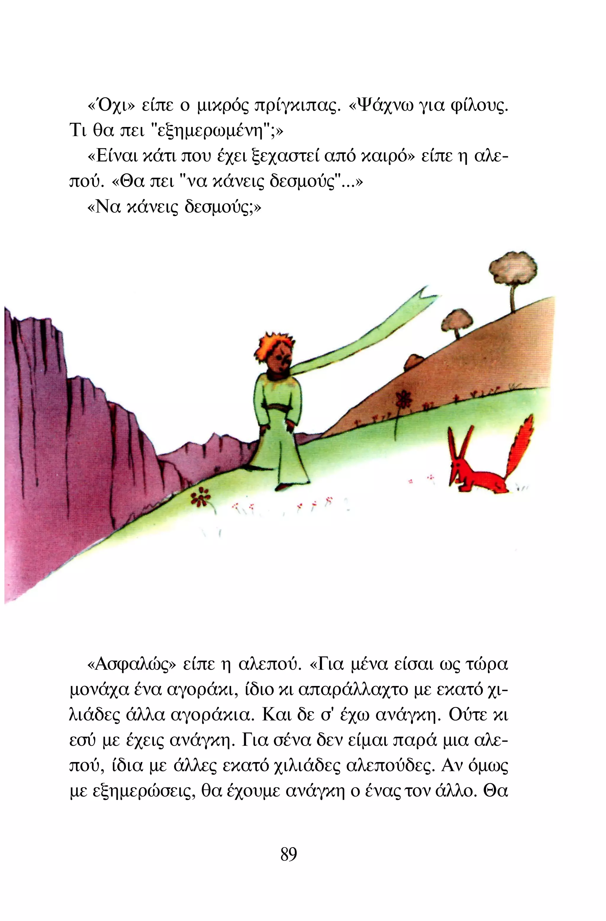 «Όχι» είπε ο μικρός πρίγκιπας. «Ψάχνω για φίλους.
Τι θα πει "εξημερωμένη";»
«Είναι κάτι που έχει ξεχαστεί από καιρό» είπε η αλε­
πού. «Θα πει "να κάνεις δεσμούς"...»
«Να κάνεις δεσμούς;»
«Ασφαλώς» είπε η αλεπού. «Για μένα είσαι ως τώρα
μονάχα ένα αγοράκι, ίδιο κι απαράλλαχτο με εκατό χι­
λιάδες άλλα αγοράκια. Και δε σ' έχω ανάγκη. Ούτε κι
εσύ με έχεις ανάγκη. Για σένα δεν είμαι παρά μια αλε­
πού, ίδια με άλλες εκατό χιλιάδες αλεπούδες. Αν όμως
με εξημερώσεις, θα έχουμε ανάγκη ο ένας τον άλλο. Θα
89
 