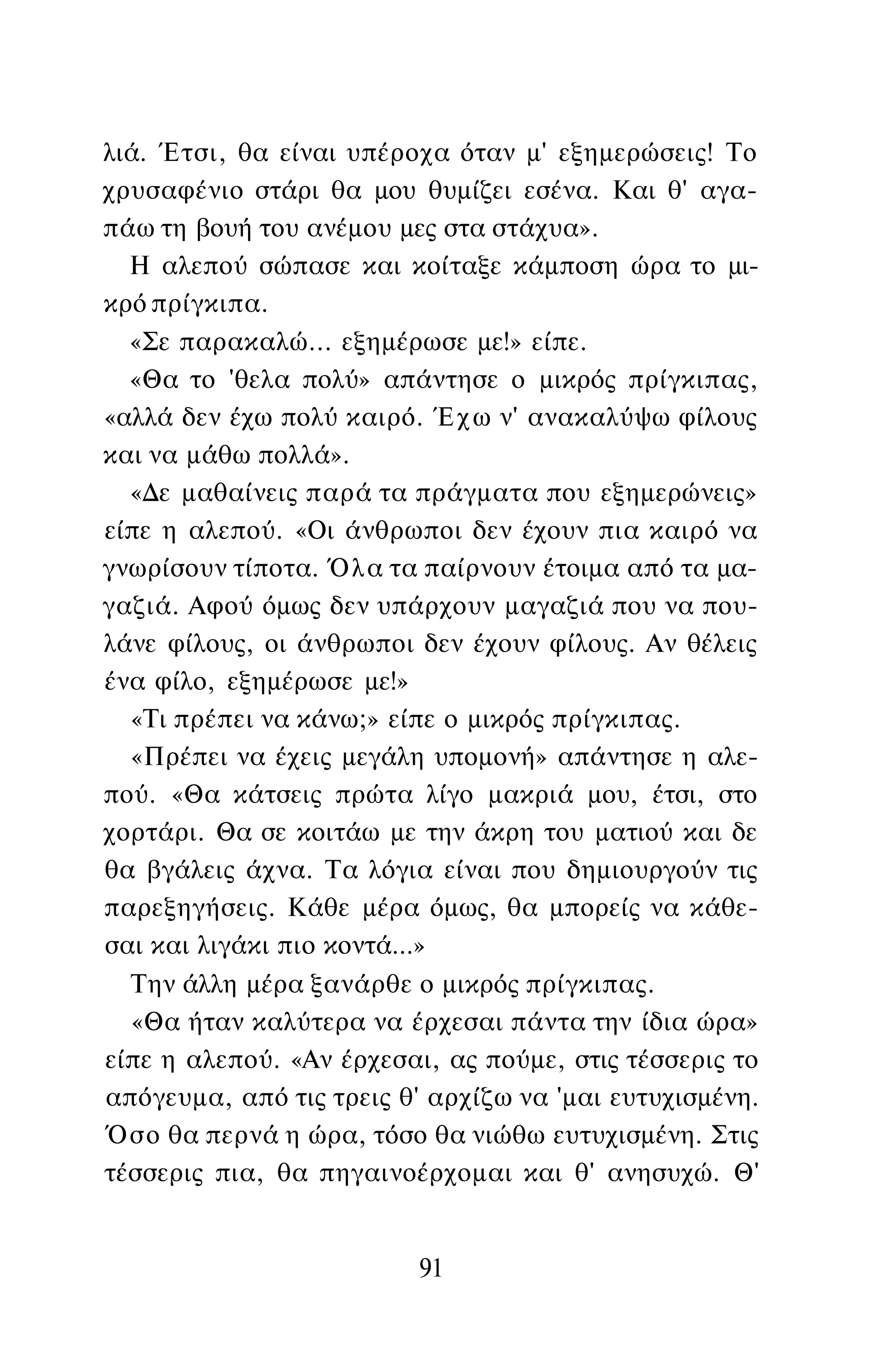 λιά. Έτσι, θα είναι υπέροχα όταν μ' εξημερώσεις! Το
χρυσαφένιο στάρι θα μου θυμίζει εσένα. Και θ' αγα­
πάω τη βουή του ανέμου μες στα στάχυα».
Η αλεπού σώπασε και κοίταξε κάμποση ώρα το μι­
κρό πρίγκιπα.
«Σε παρακαλώ... εξημέρωσε με!» είπε.
«Θα το 'θελα πολύ» απάντησε ο μικρός πρίγκιπας,
«αλλά δεν έχω πολύ καιρό. Έχω ν' ανακαλύψω φίλους
και να μάθω πολλά».
«Δε μαθαίνεις παρά τα πράγματα που εξημερώνεις»
είπε η αλεπού. «Οι άνθρωποι δεν έχουν πια καιρό να
γνωρίσουν τίποτα. Όλα τα παίρνουν έτοιμα από τα μα­
γαζιά. Αφού όμως δεν υπάρχουν μαγαζιά που να που­
λάνε φίλους, οι άνθρωποι δεν έχουν φίλους. Αν θέλεις
ένα φίλο, εξημέρωσε με!»
«Τι πρέπει να κάνω;» είπε ο μικρός πρίγκιπας.
«Πρέπει να έχεις μεγάλη υπομονή» απάντησε η αλε­
πού. «Θα κάτσεις πρώτα λίγο μακριά μου, έτσι, στο
χορτάρι. Θα σε κοιτάω με την άκρη του ματιού και δε
θα βγάλεις άχνα. Τα λόγια είναι που δημιουργούν τις
παρεξηγήσεις. Κάθε μέρα όμως, θα μπορείς να κάθε­
σαι και λιγάκι πιο κοντά...»
Την άλλη μέρα ξανάρθε ο μικρός πρίγκιπας.
«Θα ήταν καλύτερα να έρχεσαι πάντα την ίδια ώρα»
είπε η αλεπού. «Αν έρχεσαι, ας πούμε, στις τέσσερις το
απόγευμα, από τις τρεις θ' αρχίζω να 'μαι ευτυχισμένη.
Όσο θα περνά η ώρα, τόσο θα νιώθω ευτυχισμένη. Στις
τέσσερις πια, θα πηγαινοέρχομαι και θ' ανησυχώ. Θ'
91
 