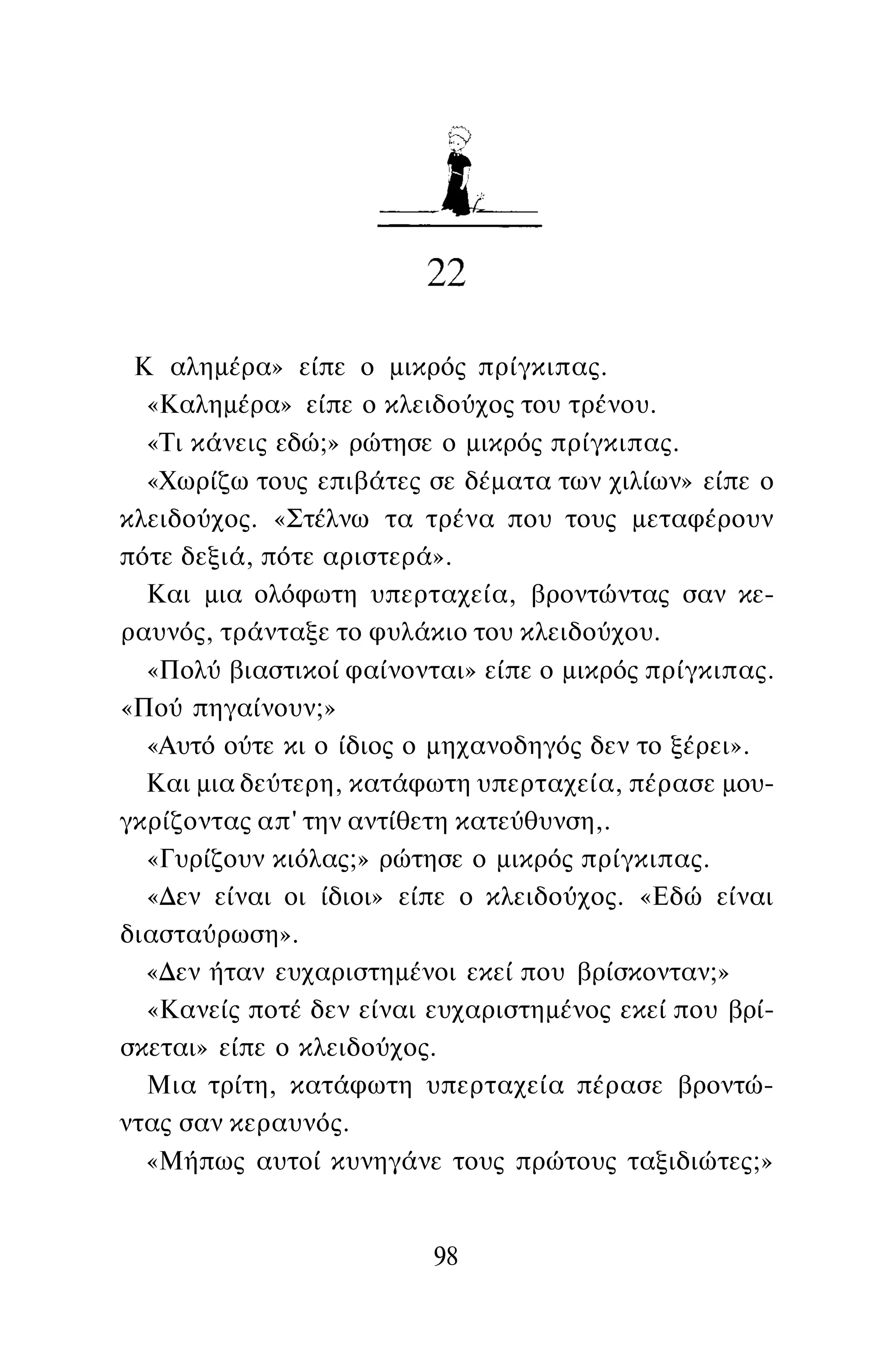 Κ αλημέρα» είπε ο μικρός πρίγκιπας.
«Καλημέρα» είπε ο κλειδούχος του τρένου.
«Τι κάνεις εδώ;» ρώτησε ο μικρός πρίγκιπας.
«Χωρίζω τους επιβάτες σε δέματα των χιλίων» είπε ο
κλειδούχος. «Στέλνω τα τρένα που τους μεταφέρουν
πότε δεξιά, πότε αριστερά».
Και μια ολόφωτη υπερταχεία, βροντώντας σαν κε­
ραυνός, τράνταξε το φυλάκιο του κλειδούχου.
«Πολύ βιαστικοί φαίνονται» είπε ο μικρός πρίγκιπας.
«Πού πηγαίνουν;»
«Αυτό ούτε κι ο ίδιος ο μηχανοδηγός δεν το ξέρει».
Και μια δεύτερη, κατάφωτη υπερταχεία, πέρασε μου­
γκρίζοντας απ' την αντίθετη κατεύθυνση,.
«Γυρίζουν κιόλας;» ρώτησε ο μικρός πρίγκιπας.
«Δεν είναι οι ίδιοι» είπε ο κλειδούχος. «Εδώ είναι
διασταύρωση».
«Δεν ήταν ευχαριστημένοι εκεί που βρίσκονταν;»
«Κανείς ποτέ δεν είναι ευχαριστημένος εκεί που βρί­
σκεται» είπε ο κλειδούχος.
Μια τρίτη, κατάφωτη υπερταχεία πέρασε βροντώ­
ντας σαν κεραυνός.
«Μήπως αυτοί κυνηγάνε τους πρώτους ταξιδιώτες;»
98
 