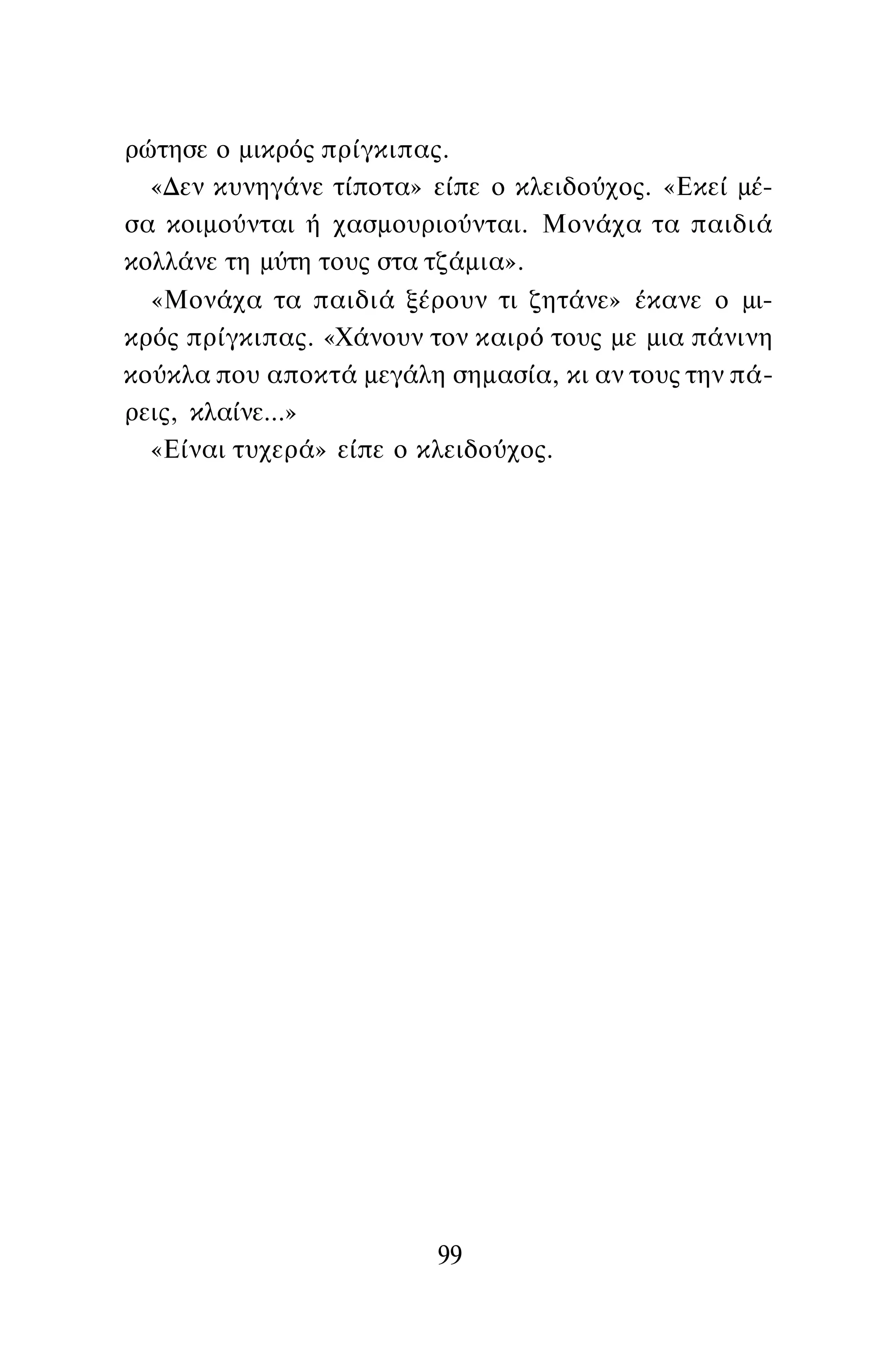 ρώτησε ο μικρός πρίγκιπας.
«Δεν κυνηγάνε τίποτα» είπε ο κλειδούχος. «Εκεί μέ­
σα κοιμούνται ή χασμουριούνται. Μονάχα τα παιδιά
κολλάνε τη μύτη τους στα τζάμια».
«Μονάχα τα παιδιά ξέρουν τι ζητάνε» έκανε ο μι­
κρός πρίγκιπας. «Χάνουν τον καιρό τους με μια πάνινη
κούκλα που αποκτά μεγάλη σημασία, κι αν τους την πά­
ρεις, κλαίνε...»
«Είναι τυχερά» είπε ο κλειδούχος.
99
 