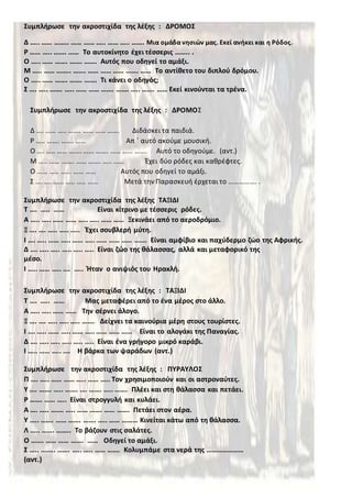 Συμπλήρωσε την ακροστιχίδα της λέξης : ΔΡΟΜΟΣ
Δ ….. …… …….. …… …… ….. …… ….. ……. Μια ομάδα νησιών μας. Εκεί ανήκει και η Ρόδος.
Ρ …… ….. ……. …… Το αυτοκίνητο έχει τέσσερις …….. .
Ο ….. …… ……. ……. ……. Αυτός που οδηγεί το αμάξι.
Μ ….. …… …….. ……. …… …… …… ……. …… Το αντίθετο του διπλού δρόμου.
Ο ….. …… ……. ……. ……. Τι κάνει ο οδηγός;
Σ …. ….. ……. ….. …… …… ……. ……. ….. ……. …… Εκεί κινούνται τα τρένα.
Συμπλήρωσε την ακροστιχίδα της λέξης ΤΑΞΙΔΙ
Τ …. ….. …… Είναι κίτρινο με τέσσερις ρόδες.
Α ….. ….. …… …… ….. ….. …… …… Ξεκινάει από το αεροδρόμιο.
Ξ …. …. ….. ….. ….. Έχει σουβλερή μύτη.
Ι …. ….. …… ….. …… ….. …… …… …… ……. Είναι αμφίβιο και παχύδερμο ζώο της Αφρικής.
Δ …. ….. ….. ….. ….. ….. Είναι ζώο της θάλασσας, αλλά και μεταφορικό της
μέσο.
Ι ….. …… ….. …. ….. Ήταν ο ανιψιός του Ηρακλή.
Συμπλήρωσε την ακροστιχίδα της λέξης : ΤΑΞΙΔΙ
Τ …. ….. …… Μας μεταφέρει από το ένα μέρος στο άλλο.
Α ….. ….. …… …… Την σέρνει άλογο.
Ξ …. …. ….. ….. ….. ……. Δείχνει τα καινούρια μέρη στους τουρίστες.
Ι …. ….. …… ….. …… ….. …… …… …… Είναι το αλογάκι της Παναγίας.
Δ …. ….. ….. ….. ….. ….. Είναι ένα γρήγορο μικρό καράβι.
Ι ….. …… ….. …. Η βάρκα των ψαράδων (αντ.)
Συμπλήρωσε την ακροστιχίδα της λέξης : ΠΥΡΑΥΛΟΣ
Π …. ….. …… …… ….. …… ….. Τον χρησιμοποιούν και οι αστροναύτες.
Υ …. ……. ….. ……. …. ……. ….. ……. Πλέει και στη θάλασσα και πετάει.
Ρ ……. …… ….. Είναι στρογγυλή και κυλάει.
Α …. ….. ……. ….. …… ……. …… ……. Πετάει στον αέρα.
Υ ….. ……. …… ……. ……. ….. …… ……… Κινείται κάτω από τη θάλασσα.
Λ ….. ……. …….. Το βάζουν στις σαλάτες.
Ο ……. …… …… ……. …… Οδηγεί το αμάξι.
Σ ….. …….. ……. ….. ….. …… ……. Κολυμπάμε στα νερά της …………………
(αντ.)
Συμπλήρωσε την ακροστιχίδα της λέξης : ΔΡΟΜΟΣ
Δ …. …… ….. ……. …… …… ……. Διδάσκει τα παιδιά.
Ρ ….. ……. ……. …… Απ ΄ αυτό ακούμε μουσική.
Ο …. ….. …… ……. …… ……. …… …… ……. Αυτό το οδηγούμε. (αντ.)
Μ ….. …… ……. …… ……. ….. …… Έχει δύο ρόδες και καθρέφτες.
Ο …... ….. …… …… …… Αυτός που οδηγεί το αμάξι.
Σ …. …. …… ….. ….. …… Μετά την Παρασκευή έρχεται το ……………. .
 