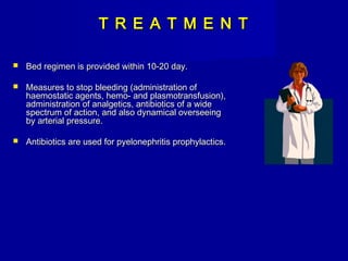 T R E A T M E N TT R E A T M E N T
 Bed regimen is provided within 10-20 day.Bed regimen is provided within 10-20 day.
 Measures to stop bleeding (administration ofMeasures to stop bleeding (administration of
haemostatic agents, hemo- and plasmotransfusion),haemostatic agents, hemo- and plasmotransfusion),
administration of analgetics, antibiotics of a wideadministration of analgetics, antibiotics of a wide
spectrum of action, and also dynamical overseeingspectrum of action, and also dynamical overseeing
by arterial pressure.by arterial pressure.
 Antibiotics are used for pyelonephritis prophylactics.Antibiotics are used for pyelonephritis prophylactics.
 