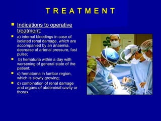 T R E A T M E N TT R E A T M E N T
 Indications to operativeIndications to operative
treatmenttreatment::
 аа) internal bleedings in case of) internal bleedings in case of
isolated renal damage, which areisolated renal damage, which are
accompanied by an anaemia,accompanied by an anaemia,
decrease of arterial pressure, fastdecrease of arterial pressure, fast
pulse;pulse;
 b) hematuria within a day withb) hematuria within a day with
worsening of general state of theworsening of general state of the
patient;patient;
 c) hematoma in lumbar region,c) hematoma in lumbar region,
which is slowly growing;which is slowly growing;
 d) combination of renal damaged) combination of renal damage
and organs of abdominal cavity orand organs of abdominal cavity or
thorax.thorax.
 