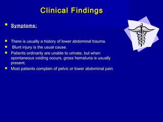 Clinical FindingsClinical Findings
 Symptoms:Symptoms:
 There is usually a history of lower abdominal trauma.There is usually a history of lower abdominal trauma.
 Blunt injury is the usual cause.Blunt injury is the usual cause.
 Patients ordinarily are unable to urinate, but whenPatients ordinarily are unable to urinate, but when
spontaneous voiding occurs, gross hematuria is usuallyspontaneous voiding occurs, gross hematuria is usually
present.present.
 Most patients complain of pelvic or lower abdominal painMost patients complain of pelvic or lower abdominal pain..
 