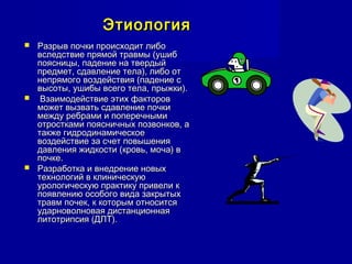ЭтиологияЭтиология
 Разрыв почки происходит либоРазрыв почки происходит либо
вследствие прямой травмы (ушибвследствие прямой травмы (ушиб
поясницы, падение на твердыйпоясницы, падение на твердый
предмет, сдавление тела), либо отпредмет, сдавление тела), либо от
непрямого воздействия (падение снепрямого воздействия (падение с
высоты, ушибы всего тела, прыжки).высоты, ушибы всего тела, прыжки).
 Взаимодействие этих факторовВзаимодействие этих факторов
может вызвать сдавление почкиможет вызвать сдавление почки
между ребрами и поперечнымимежду ребрами и поперечными
отростками поясничных позвонков, аотростками поясничных позвонков, а
также гидродинамическоетакже гидродинамическое
воздействие за счет повышениявоздействие за счет повышения
давления жидкости (кровь, моча) вдавления жидкости (кровь, моча) в
почке.почке.
 Разработка и внедрение новыхРазработка и внедрение новых
технологий в клиническуютехнологий в клиническую
урологическую практику привели курологическую практику привели к
появлению особого вида закрытыхпоявлению особого вида закрытых
травм почек, к которым относитсятравм почек, к которым относится
ударноволновая дистанционнаяударноволновая дистанционная
литотрипсия (ДЛТ).литотрипсия (ДЛТ).
 