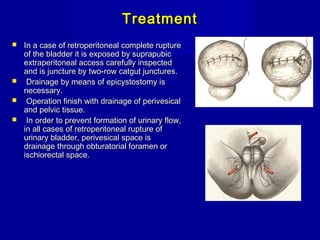 TreatmentTreatment
 In a case of retroperitoneal complete ruptureIn a case of retroperitoneal complete rupture
of the bladder it is exposed by suprapubicof the bladder it is exposed by suprapubic
extraperitoneal access carefully inspectedextraperitoneal access carefully inspected
and is juncture by two-row catgut junctures.and is juncture by two-row catgut junctures.
 Drainage by means of epicystostomy isDrainage by means of epicystostomy is
necessary.necessary.
 Operation finish with drainage of perivesicalOperation finish with drainage of perivesical
and pelvic tissue.and pelvic tissue.
 In order to prevent formation of urinary flow,In order to prevent formation of urinary flow,
in all cases of retroperitoneal rupture ofin all cases of retroperitoneal rupture of
urinary bladder, perivesical space isurinary bladder, perivesical space is
drainage through obturatorial foramen ordrainage through obturatorial foramen or
ischiorectal space.ischiorectal space.
 
