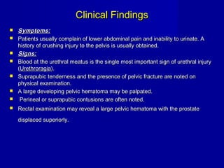 Clinical FindingsClinical Findings
 Symptoms:Symptoms:
 Patients usually complain of lower abdominal pain and inability to urinate. APatients usually complain of lower abdominal pain and inability to urinate. A
history of crushing injury to the pelvis is usually obtained.history of crushing injury to the pelvis is usually obtained.
 Signs:Signs:
 Blood at the urethral meatus is the single most important sign of urethral injuryBlood at the urethral meatus is the single most important sign of urethral injury
((UrethroragiaUrethroragia).).
 Suprapubic tenderness and the presence of pelvic fracture are noted onSuprapubic tenderness and the presence of pelvic fracture are noted on
physical examination.physical examination.
 A large developing pelvic hematoma may be palpated.A large developing pelvic hematoma may be palpated.
 Perineal or suprapubic contusions are often noted.Perineal or suprapubic contusions are often noted.
 Rectal examination may reveal a large pelvic hematoma with the prostateRectal examination may reveal a large pelvic hematoma with the prostate
displaced superiorly.displaced superiorly.
 