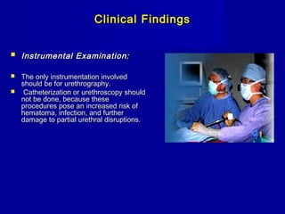 Clinical FindingsClinical Findings
 Instrumental Examination:Instrumental Examination:
 The only instrumentation involvedThe only instrumentation involved
should be for urethrography.should be for urethrography.
 Catheterization or urethroscopy shouldCatheterization or urethroscopy should
not be done, because thesenot be done, because these
procedures pose an increased risk ofprocedures pose an increased risk of
hematoma, infection, and furtherhematoma, infection, and further
damage to partial urethral disruptions.damage to partial urethral disruptions.
 